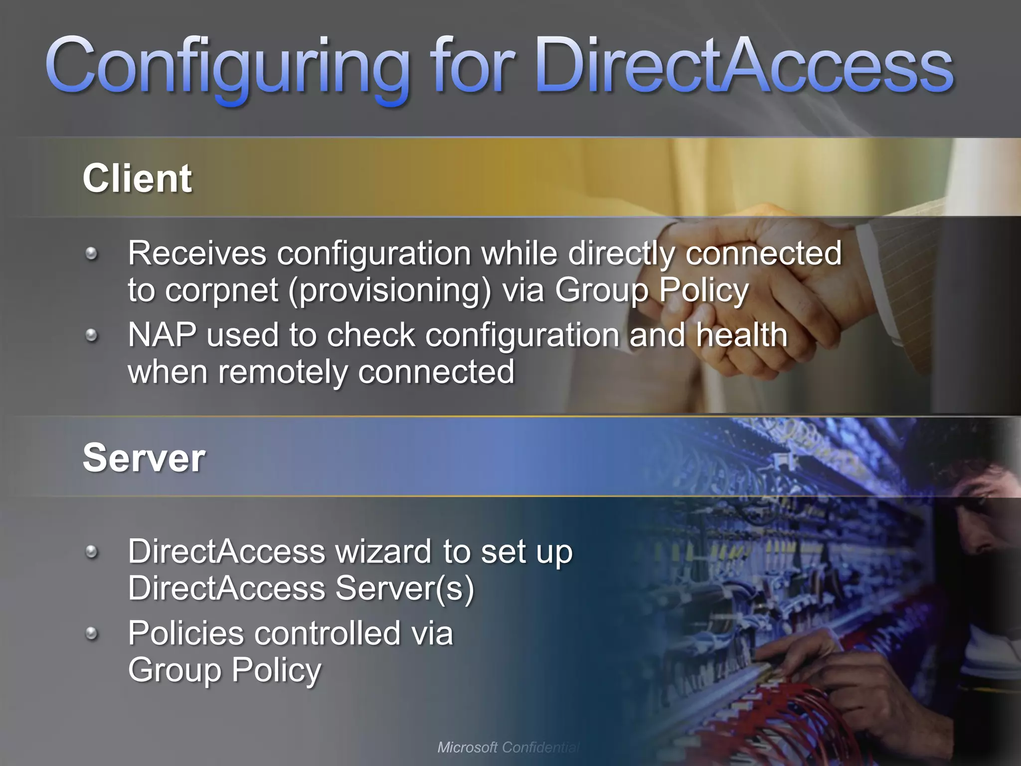 Client
  Receives configuration while directly connected
  to corpnet (provisioning) via Group Policy
  NAP used to check configuration and health
  when remotely connected

Server

  DirectAccess wizard to set up
  DirectAccess Server(s)
  Policies controlled via
  Group Policy

                      Microsoft Confidential
 