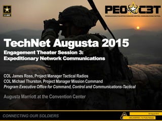 CONNECTING OUR SOLDIERS
TechNet Augusta 2015
Engagement Theater Session 3:
Expeditionary Network Communications
COL James Ross, Project Manager Tactical Radios
COL Michael Thurston, Project Manager Mission Command
Program Executive Office for Command, Control and Communications-Tactical
Augusta Marriott at the Convention Center
26 August 2015
UNCLASSIFIED | For Public Release
 