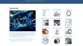 ENGINEERED SOLUTIONS FOR DEMANDING ENVIRONMENTS ®
	
Industriel
Des solutions d’étanchéité qui réduisent
le temps d’immobilisation des machines
et améliorent la sécurité
En plus de réduire le coût d’exploitation et d’accroître la sécurité pour les
utilisateurs finaux, les solutions Technetics Group améliorent les performances
d’une large gamme de produits de fabricants d’équipements d’origine.
Soufflets Métalliques Joints Moulés
Joints Spiralés
Joints en Elastomère
Joints Gonflables Appareils à Pression
Services sur Site
PRESTGarnitures Mécaniques
Joints Métalliques Joints en Graphite
Systèmes de
Serrage Rapide
Technologies de
Polymères
TECHNETICS GROUP PRODUITS SERVICES R&DMARCHÉSENPRO INDUSTRIES
 