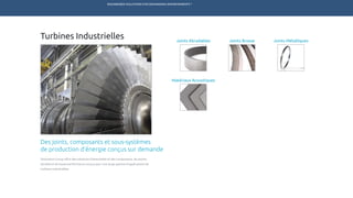 ENGINEERED SOLUTIONS FOR DEMANDING ENVIRONMENTS ®
	
Turbines Industrielles
Des joints, composants et sous-systèmes
de production d’énergie conçus sur demande
Technetics Group offre des solutions d’étanchéité et des composants, de pointe,
durable et de haute-performance conçus pour une large gamme d’applications de
turbines industrielles.
Joints BrosseJoints Abradables
Matériaux Acoustiques
Joints Métalliques
TECHNETICS GROUP PRODUITS SERVICES R&DMARCHÉSENPRO INDUSTRIES
 