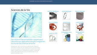 ENGINEERED SOLUTIONS FOR DEMANDING ENVIRONMENTS ®
	
Sciences de la Vie
Des solutions personnalisées conçues pour
répondre aux applications les plus exigeantes
du monde des Sciences de la Vie
Pharmaceutique : Dans un environnement de salles blanches, l’intégrité de
l’étanchéité est cruciale. Grâce à son expertise, Technetics Group vous propose
des solutions conçues pour améliorer la sécurité et le rendement des procédés.
Médical : Technetics Group est votre partenaire de confiance fournissant des
solutions d’étanchéité innovantes et des composants techniques pour les
applications médicales critiques.
Soufflets Métalliques
Joints Gonflables Joints ProfilésJoints Moulés
Joints en PTFE
Joints Métalliques
Rubans et Films
en PTFE
Composants Usinés
en PEEK
Textures Spéciales
TECHNETICS GROUP PRODUITS SERVICES R&DMARCHÉSENPRO INDUSTRIES
 