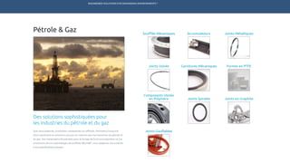 ENGINEERED SOLUTIONS FOR DEMANDING ENVIRONMENTS ®
	
Pétrole & Gaz
Des solutions sophistiquées pour
les industries du pétrole et du gaz
Que vous exploriez, produisiez, transportiez ou raffiniez, Technetics Group est
votre partenaire en solutions conçues sur mesure pour les industries du pétrole et
du gaz. Des composants de précision pour le forage de fond aux polymères et à la
production de nos assemblages de soufflets BELFAB®
, nous adaptons nos produits
à vos spécifications exactes.
Soufflés Mécaniques
Joints en Graphite
Joints Gonflables
Joints Spiralés
Joints Usinés
Accumulateurs Joints Métalliques
Garnitures Mécaniques
Composants Usinés
en Polymère
Formes en PTFE
TECHNETICS GROUP PRODUITS SERVICES R&DMARCHÉSENPRO INDUSTRIES
 