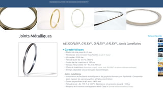 ENGINEERED SOLUTIONS FOR DEMANDING ENVIRONMENTS ®
	
Retour MarchésJoints Métalliques
Caractéristiques
•	Élasticité utile jusqu’à 0,5 mm
•	Résistance à la corrosion tous fluides (acides et bases)
•	Ultravide à 2500 bar
•	Température de -273°C à 800°C
•	Durée de vie : supérieur à 100 ans
•	Niveau d’étanchéité 10-11
Pa.m3
/s Hélium
•	Choix de matériaux (aluminium, argent, cuivre, inox, INCONEL®
et autres matériaux exotiques)
•	Design adaptable à tous les types d’assemblages
Joints lamellaires
•	Association de feuillards métalliques et de graphite donnant une flexibilité à l’ensemble 	
	 pour équiper les vannes papillon à triple excentration
•	Tailles disponibles de 80 mm à 1800 mm
•	Température : de -196 °C à 500 °C. Résistance à la pression jusqu’à 150 bar
•	Respect de la norme contraignante ANSI Class VI (arrivée bidirectionnelle du fluide)
HELICOFLEX®
, C-FLEXTM
, O-FLEXTM
, E-FLEXTM
, Joints Lamellaires
TECHNETICS GROUP SERVICESMARCHÉS R&DPRODUITSENPRO INDUSTRIES
 