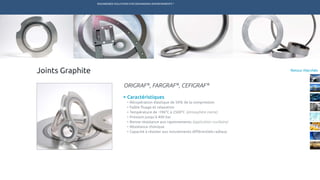 ENGINEERED SOLUTIONS FOR DEMANDING ENVIRONMENTS ®
	
Retour MarchésJoints Graphite
Caractéristiques
•	Récupération élastique de 50% de la compression
•	Faible fluage et relaxation
•	Température de -196°C à 2500°C (atmosphère inerte)
•	Pression jusqu’à 400 bar
•	Bonne résistance aux rayonnements (application nucléaire)
•	Résistance chimique
•	Capacité à résister aux mouvements différentiels radiaux
ORIGRAF®
, FARGRAF®
, CEFIGRAF®
TECHNETICS GROUP SERVICESMARCHÉS R&DPRODUITSENPRO INDUSTRIES
 