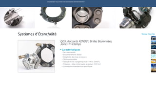 ENGINEERED SOLUTIONS FOR DEMANDING ENVIRONMENTS ®
	
Retour MarchésSystèmes d’Étanchéité
Caractéristiques
•	Serrage rapide
•	Encombrement réduit
•	Simplicité de mise en œuvre
•	Télémanipulable
•	Température cryogénique de -196°C à 600°C
•	Pression : vide à très haute pression (500 bar)
•	Conception standard ou spécifique
QDS, Raccords KENOL®
, Brides Boulonnées,
Joints Tri-Clamps
TECHNETICS GROUP SERVICESMARCHÉS R&DPRODUITSENPRO INDUSTRIES
 
