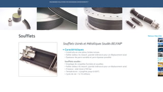 ENGINEERED SOLUTIONS FOR DEMANDING ENVIRONMENTS ®
	
Retour MarchésSoufflets
Caractéristiques
•	Construits en une pièce, brides inclues
•	Faible raideur du ressort, grande tolérance pour un déplacement axial
•	Épaisseur de paroi variable et paroi épaisse possible
Soufflets soudés :
•	Empilage de coupelles formées et soudées
•	Faible raideur du ressort, grande tolérance pour un déplacement axial
•	Pression : vide total à 700 bar
•	Température : cryogénie jusqu’à 650°C
•	Cycle de vie : 1 à 10 millions
Soufflets Usinés et Métalliques Soudés BELFAB®
TECHNETICS GROUP SERVICESMARCHÉS R&DPRODUITSENPRO INDUSTRIES
 