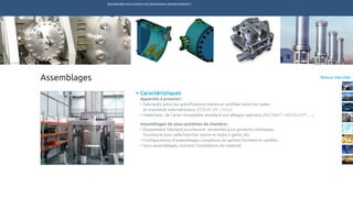 ENGINEERED SOLUTIONS FOR DEMANDING ENVIRONMENTS ®
	
Retour MarchésAssemblages
Caractéristiques
Appareils à pression :
•	Fabriqués selon les spécifications clients et certifiés selon les codes
et standards internationaux (CODAP, EN 13455)
•	Matériaux : de l’acier inoxydable standard aux alliages spéciaux (INCONEL®
, HASTELLOY®
, …)
Assemblages de sous-systèmes de chambre :
•	Équipement fabriqué sur-mesure : enceintes pour produits chimiques,
fourniture pour salle blanche, vanne et boite à gants, etc
•	Configurations d’assemblages complexes de parties formées et usinées
•	Sous-assemblages, incluant l’installation du matériel
TECHNETICS GROUP SERVICESMARCHÉS R&DPRODUITSENPRO INDUSTRIES
 
