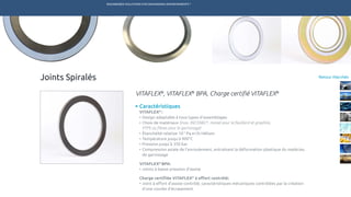 ENGINEERED SOLUTIONS FOR DEMANDING ENVIRONMENTS ®
	
Retour MarchésJoints Spiralés
Caractéristiques
VITAFLEX®
:
•	Design adaptable à tous types d’assemblages
•	Choix de matériaux (Inox, INCONEL®
, monel pour le feuillard et graphite,
	 PTFE ou fibres pour le garnissage)
•	Étanchéité relative 10-5
Pa.m3
/s Hélium
•	Température jusqu’à 900°C
•	Pression jusqu’à 350 bar
•	Compression axiale de l’enroulement, entraînant la déformation plastique du matériau 	
	 de garnissage
VITAFLEX®
BPA:
•	Joints à basse pression d’assise
Charge certifiée VITAFLEX®
à effort contrôlé:
•	Joint à effort d’assise contrôlé, caractéristiques mécaniques contrôlées par la création 	
	 d’une courbe d’écrasement
VITAFLEX®
, VITAFLEX®
BPA, Charge certifié VITAFLEX®
TECHNETICS GROUP SERVICESMARCHÉS R&DPRODUITSENPRO INDUSTRIES
 