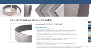 ENGINEERED SOLUTIONS FOR DEMANDING ENVIRONMENTS ®
	
Retour MarchésMatériau Acoustique et Joints Abradables
Caractéristiques
Matériau acoustique : FELTMETALTM
•	Résistance haute température, performance exceptionnelle à hautes fréquences
•	Performance optimale grâce à l’adaptation de l’impédance acoustique
•	Facilement nettoyable, bonne performance en atmosphère humide	
•	Excellente résistance à l’érosion et à la corrosion, faibles facteurs de non-linéarité
Joint abradable : FELTMETALTM
•	Feutre métallique composé de fibres de la taille d’un micron fusionnées par frittage
•	Vitesse maximum : 426 m/s et température maximum : 704°C
Joint abradable : BLADESAFE®
•	 Applicable plus épais que les revêtements par projection thermique sans perte
	 de résistance mécanique ou de cohésion
•	Réduit l’endommagement des aubes de turbine par rapport aux solutions de revêtement conventionnelles
•	Capacité à resister à l’incursion à haute vitesse des aubes de turbines en Ti6Al4V non revêtu
Composants FELTMETALTM
, BLADESAFE®
TECHNETICS GROUP SERVICESMARCHÉS R&DPRODUITSENPRO INDUSTRIES
 