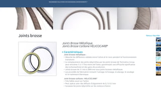ENGINEERED SOLUTIONS FOR DEMANDING ENVIRONMENTS ®
	
Retour MarchésJoints brosse
Caractéristiques
Joint brosse métallique :
•	Absorbe les déflexions radiales entre l’arbre et le rotor pendant le fonctionnement
transitoire
•	Le remplacement des joints labyrinthes par les joints brosse de Technetics Group
peut entraîner 5 à 17 fois moins de fuites, garantissant une efficacité significative
des turbomachines et des gains de production
•	Joints brosse de 51 mm à 2800 mm sous joints brosses métalliques
•	Les procédés de fabrication incluent l’usinage, le brasage, le placage, le soudage
	 et le traitement thermique.
Joint brosse carbone : HELICOCARB®
•	Très faible usure sur l’arbre
•	Peut opérer avec des défauts d’alignement de 0,1 à 0,3 mm
•	Surpasse les joints labyrinthe sur les moteurs d’avion
Joints Brosse Métallique,
Joints Brosse Carbone HELICOCARB®
TECHNETICS GROUP SERVICESMARCHÉS R&DPRODUITSENPRO INDUSTRIES
 