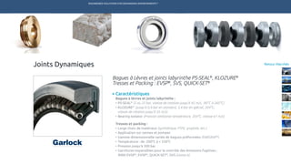 ENGINEERED SOLUTIONS FOR DEMANDING ENVIRONMENTS ®
	
Retour Marchés
Caractéristiques
Bagues à lèvres et joints labyrinthe :
•	PS-SEAL®
(5 ou 25 bar, vitesse de rotation jusqu’à 45 m/s, -90°C à 260°C)
•	KLOZURE®
(jusqu’à 0,4 bar en standard, 3,4 bar en spécial, 204°C,
vitesse de rotation jusqu’à 35 m/s)
•	Bearing Isolator (Pression ambiante température, 204°C, vitesse 61 m/s)
Tresses et packing :
•	Large choix de matériaux (synthétique, PTFE, graphite, etc.)
•	Application sur vannes et pompes
•	Gamme dimensionnelle variée de bagues préformées (FARGRAF®
)
•	Température : de -200°C à + 550°C
•	Pression jusqu’à 300 bar
•	Garnitures expansibles pour le contrôle des émissions fugitives :
9000 EVSP®
, EVSP®
, QUICK-SET®
, SVS (classe A)
Bagues à Lèvres et joints labyrinthe PS-SEAL®
, KLOZURE®
Tresses et Packing : EVSP®
, SVS, QUICK-SET®
Joints Dynamiques
TECHNETICS GROUP SERVICESMARCHÉS R&DPRODUITSENPRO INDUSTRIES
 
