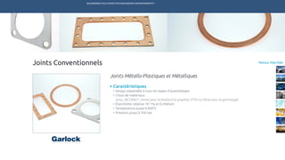ENGINEERED SOLUTIONS FOR DEMANDING ENVIRONMENTS ®
	
Retour Marchés
Caractéristiques
•	Design adaptable à tous les types d’assemblages
•	Choix de materiaux
(Inox, INCONEL®
, monel pour le feuillard et graphite, PTFE ou fibres pour le garnissage)
•	Étanchéité relative 10-5
Pa.m3
/s Hélium
•	Température jusqu’à 900°C
•	Pression jusqu’à 350 bar
Joints Métallo-Plastiques et Métalliques
Joints Conventionnels
TECHNETICS GROUP SERVICESMARCHÉS R&DPRODUITSENPRO INDUSTRIES
 