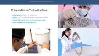 ENGINEERED SOLUTIONS FOR DEMANDING ENVIRONMENTS ®
	
Présentation de Technetics Group
Implantation : 13 sites de production
Salariés : plus de 1000 personnes à travers le monde
Plus de 120 ingénieurs et technico-commerciaux
1 centre de R&D et 10 laboratoires
MARCHÉS PRODUITS SERVICES R&DTECHNETICS GROUP ENPRO INDUSTRIES
 