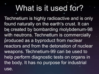 Technetium pronounced (tek-NEE-shi-um) has a silver grey color similar to platinum