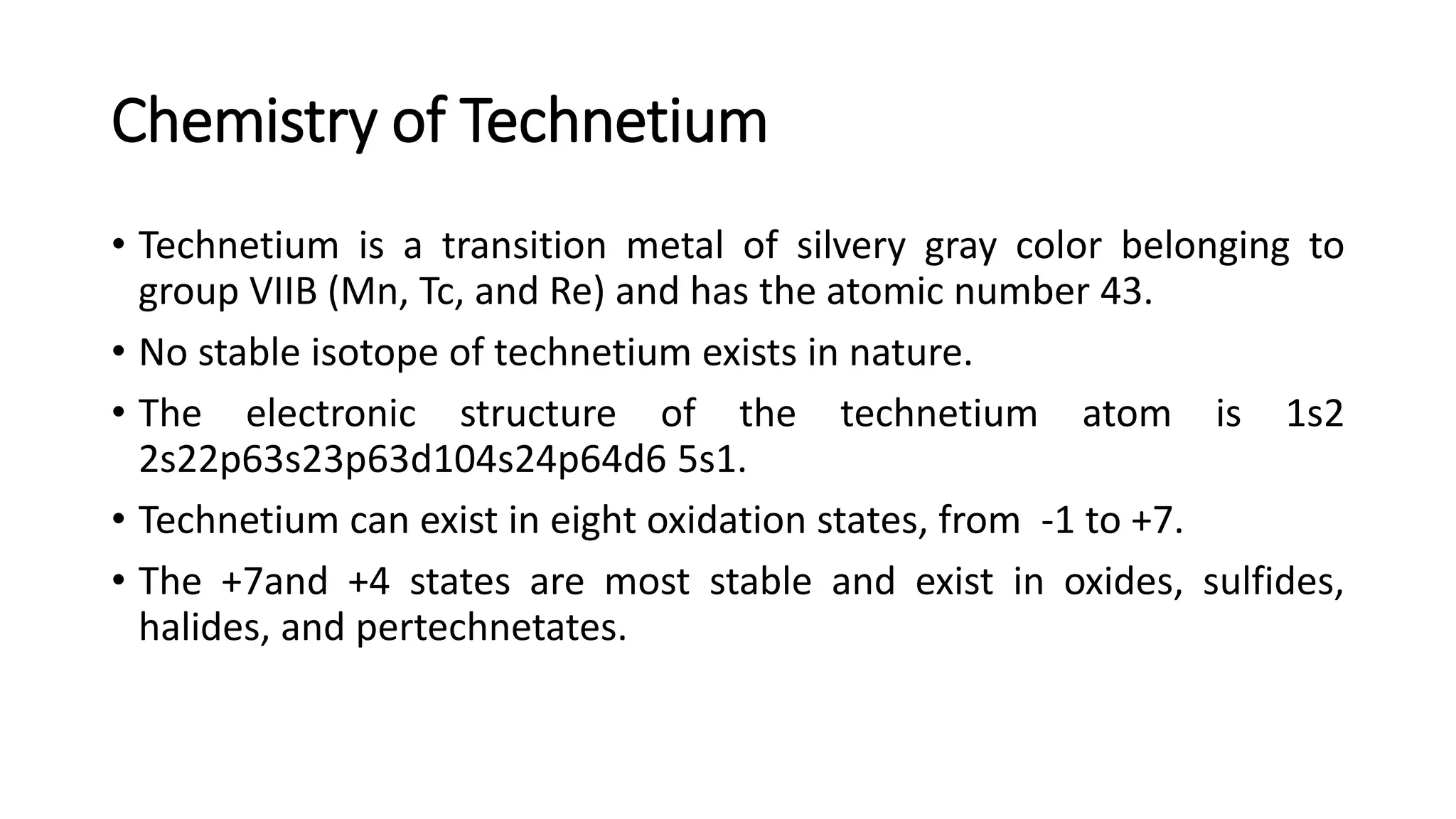 Chemistry of Technetium
• Technetium is a transition metal of silvery gray color belonging to
group VIIB (Mn, Tc, and Re) and has the atomic number 43.
• No stable isotope of technetium exists in nature.
• The electronic structure of the technetium atom is 1s2
2s22p63s23p63d104s24p64d6 5s1.
• Technetium can exist in eight oxidation states, from -1 to +7.
• The +7and +4 states are most stable and exist in oxides, sulfides,
halides, and pertechnetates.
 