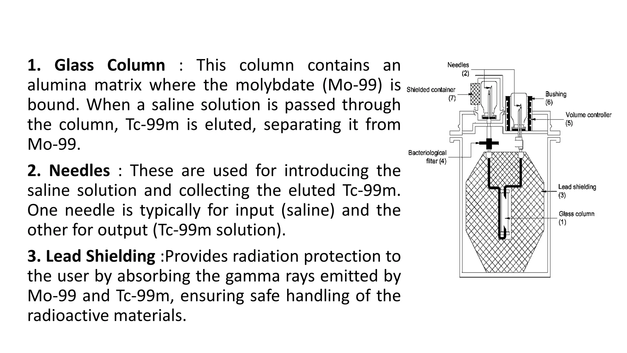 1. Glass Column : This column contains an
alumina matrix where the molybdate (Mo-99) is
bound. When a saline solution is passed through
the column, Tc-99m is eluted, separating it from
Mo-99.
2. Needles : These are used for introducing the
saline solution and collecting the eluted Tc-99m.
One needle is typically for input (saline) and the
other for output (Tc-99m solution).
3. Lead Shielding :Provides radiation protection to
the user by absorbing the gamma rays emitted by
Mo-99 and Tc-99m, ensuring safe handling of the
radioactive materials.
 