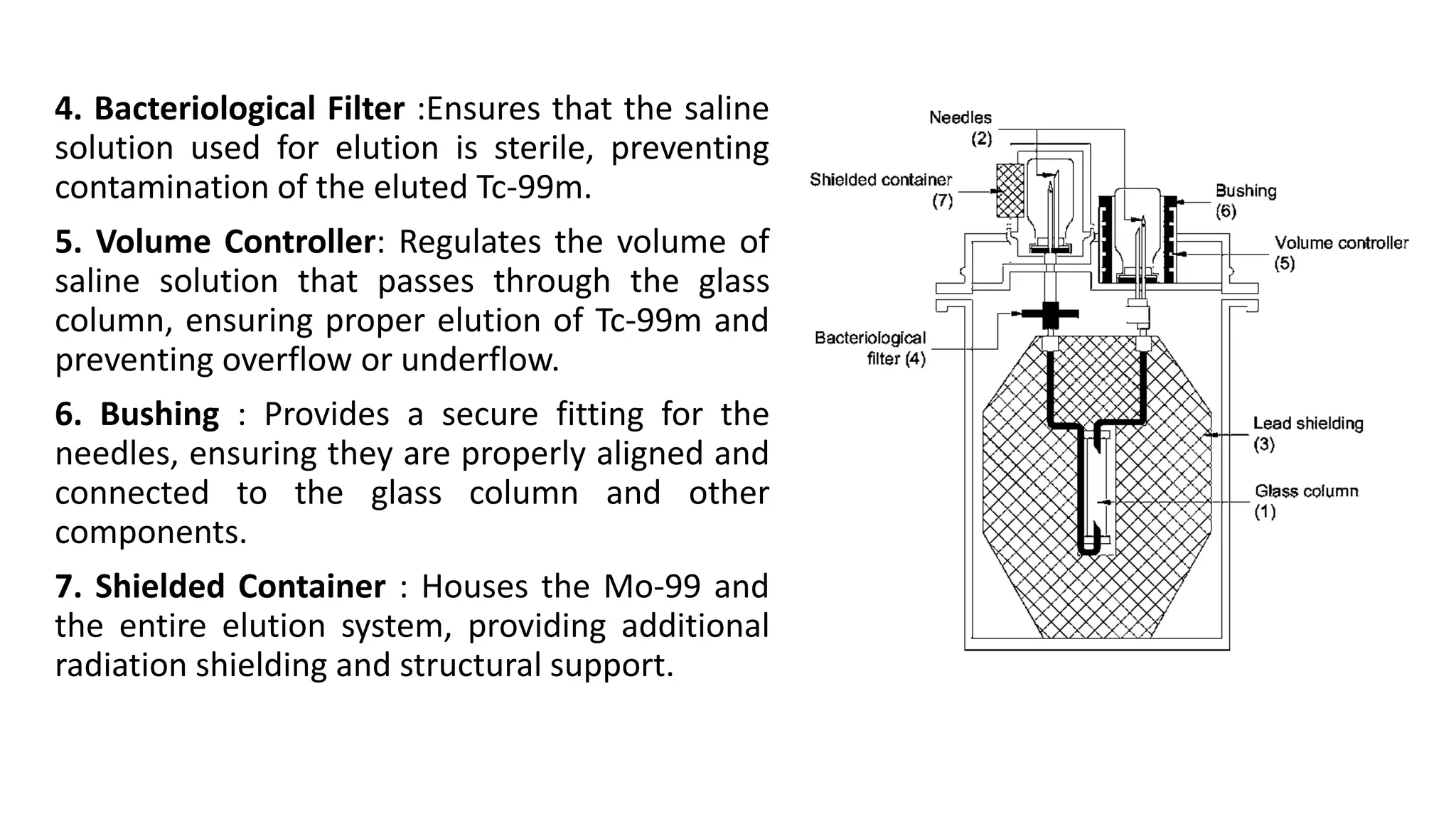 4. Bacteriological Filter :Ensures that the saline
solution used for elution is sterile, preventing
contamination of the eluted Tc-99m.
5. Volume Controller: Regulates the volume of
saline solution that passes through the glass
column, ensuring proper elution of Tc-99m and
preventing overflow or underflow.
6. Bushing : Provides a secure fitting for the
needles, ensuring they are properly aligned and
connected to the glass column and other
components.
7. Shielded Container : Houses the Mo-99 and
the entire elution system, providing additional
radiation shielding and structural support.
 