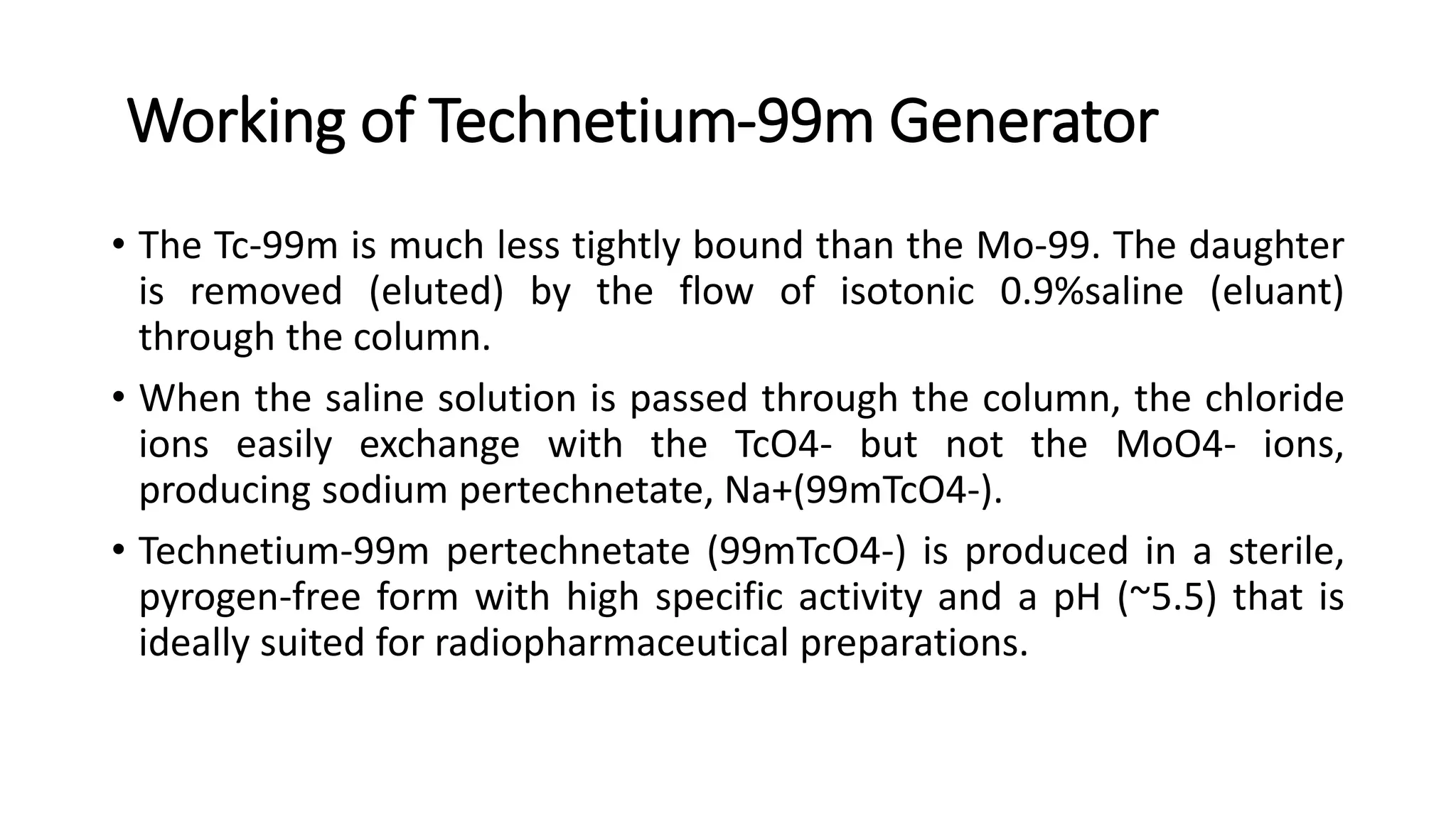 Working of Technetium-99m Generator
• The Tc-99m is much less tightly bound than the Mo-99. The daughter
is removed (eluted) by the flow of isotonic 0.9%saline (eluant)
through the column.
• When the saline solution is passed through the column, the chloride
ions easily exchange with the TcO4- but not the MoO4- ions,
producing sodium pertechnetate, Na+(99mTcO4-).
• Technetium-99m pertechnetate (99mTcO4-) is produced in a sterile,
pyrogen-free form with high specific activity and a pH (~5.5) that is
ideally suited for radiopharmaceutical preparations.
 