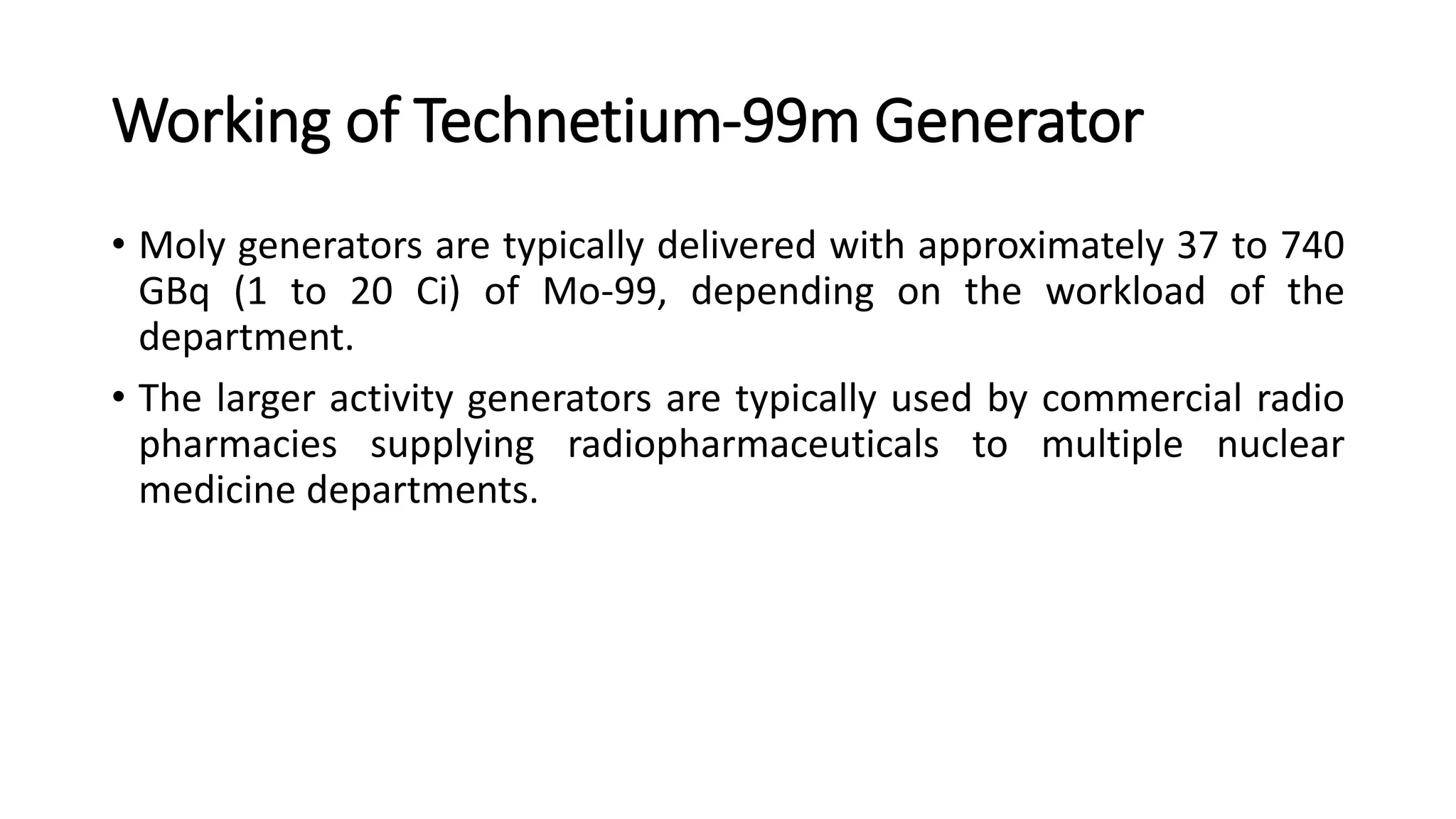 Working of Technetium-99m Generator
• Moly generators are typically delivered with approximately 37 to 740
GBq (1 to 20 Ci) of Mo-99, depending on the workload of the
department.
• The larger activity generators are typically used by commercial radio
pharmacies supplying radiopharmaceuticals to multiple nuclear
medicine departments.
 