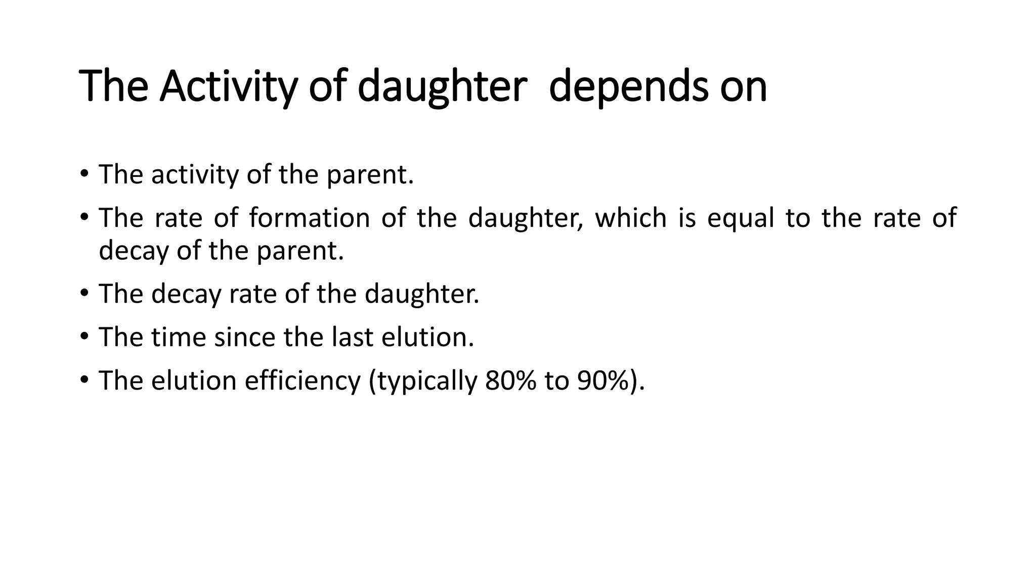 The Activity of daughter depends on
• The activity of the parent.
• The rate of formation of the daughter, which is equal to the rate of
decay of the parent.
• The decay rate of the daughter.
• The time since the last elution.
• The elution efficiency (typically 80% to 90%).
 