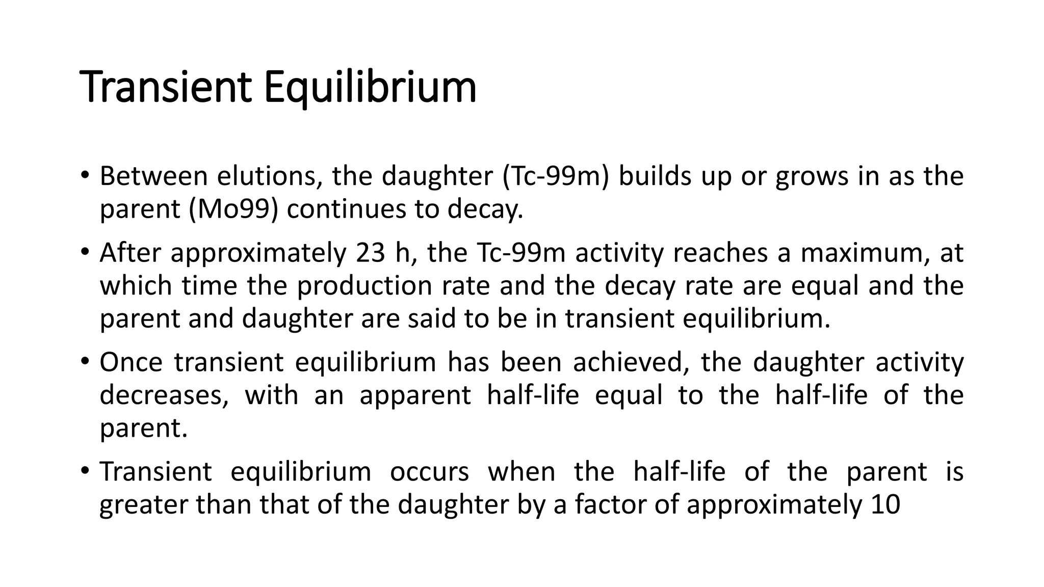 Transient Equilibrium
• Between elutions, the daughter (Tc-99m) builds up or grows in as the
parent (Mo99) continues to decay.
• After approximately 23 h, the Tc-99m activity reaches a maximum, at
which time the production rate and the decay rate are equal and the
parent and daughter are said to be in transient equilibrium.
• Once transient equilibrium has been achieved, the daughter activity
decreases, with an apparent half-life equal to the half-life of the
parent.
• Transient equilibrium occurs when the half-life of the parent is
greater than that of the daughter by a factor of approximately 10
 