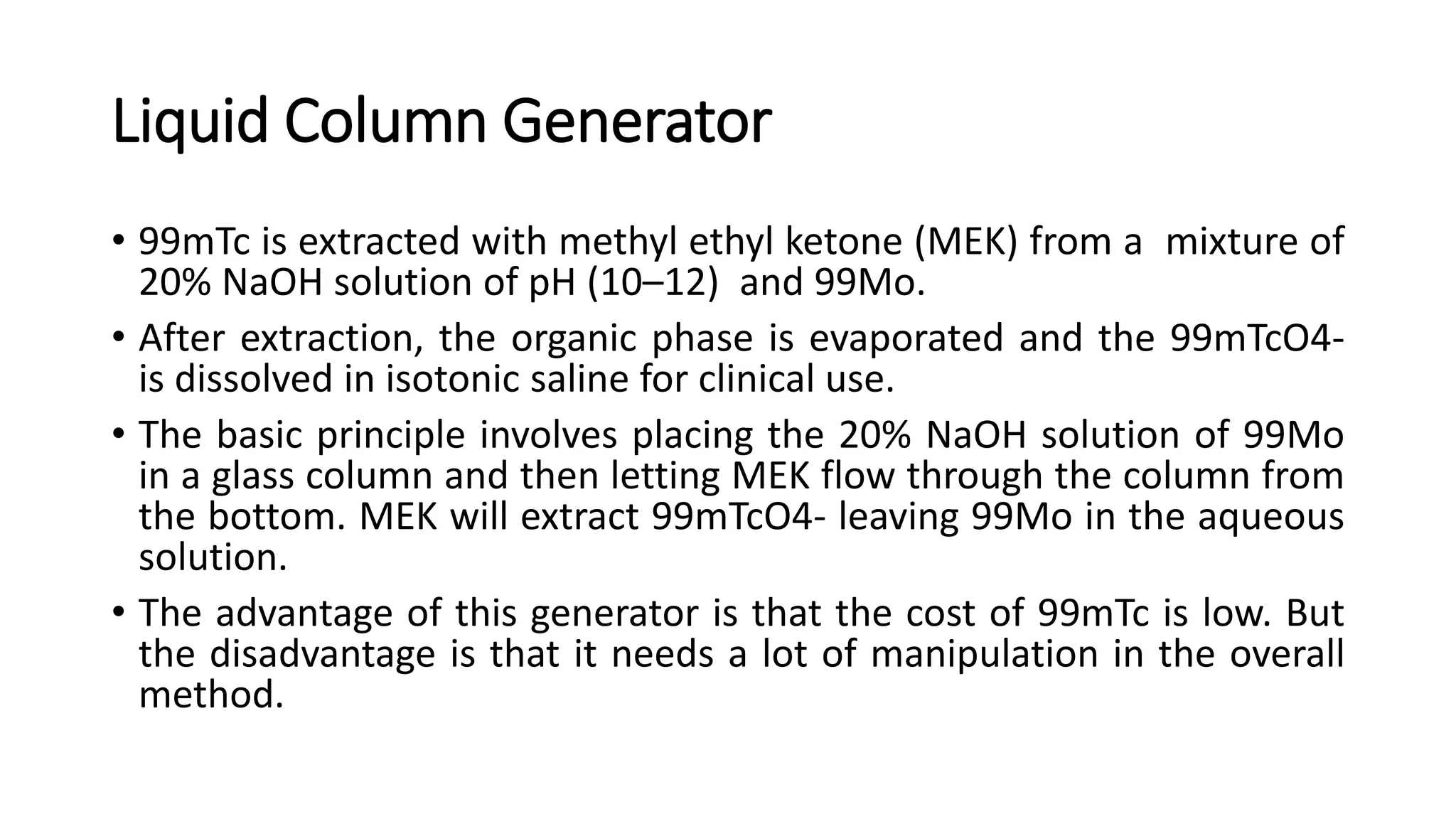 Liquid Column Generator
• 99mTc is extracted with methyl ethyl ketone (MEK) from a mixture of
20% NaOH solution of pH (10–12) and 99Mo.
• After extraction, the organic phase is evaporated and the 99mTcO4-
is dissolved in isotonic saline for clinical use.
• The basic principle involves placing the 20% NaOH solution of 99Mo
in a glass column and then letting MEK flow through the column from
the bottom. MEK will extract 99mTcO4- leaving 99Mo in the aqueous
solution.
• The advantage of this generator is that the cost of 99mTc is low. But
the disadvantage is that it needs a lot of manipulation in the overall
method.
 
