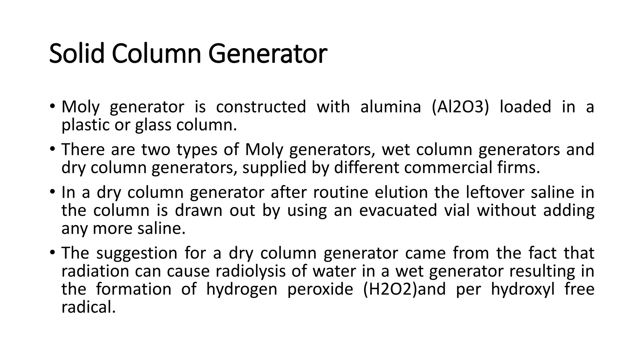 Solid Column Generator
• Moly generator is constructed with alumina (Al2O3) loaded in a
plastic or glass column.
• There are two types of Moly generators, wet column generators and
dry column generators, supplied by different commercial firms.
• In a dry column generator after routine elution the leftover saline in
the column is drawn out by using an evacuated vial without adding
any more saline.
• The suggestion for a dry column generator came from the fact that
radiation can cause radiolysis of water in a wet generator resulting in
the formation of hydrogen peroxide (H2O2)and per hydroxyl free
radical.
 