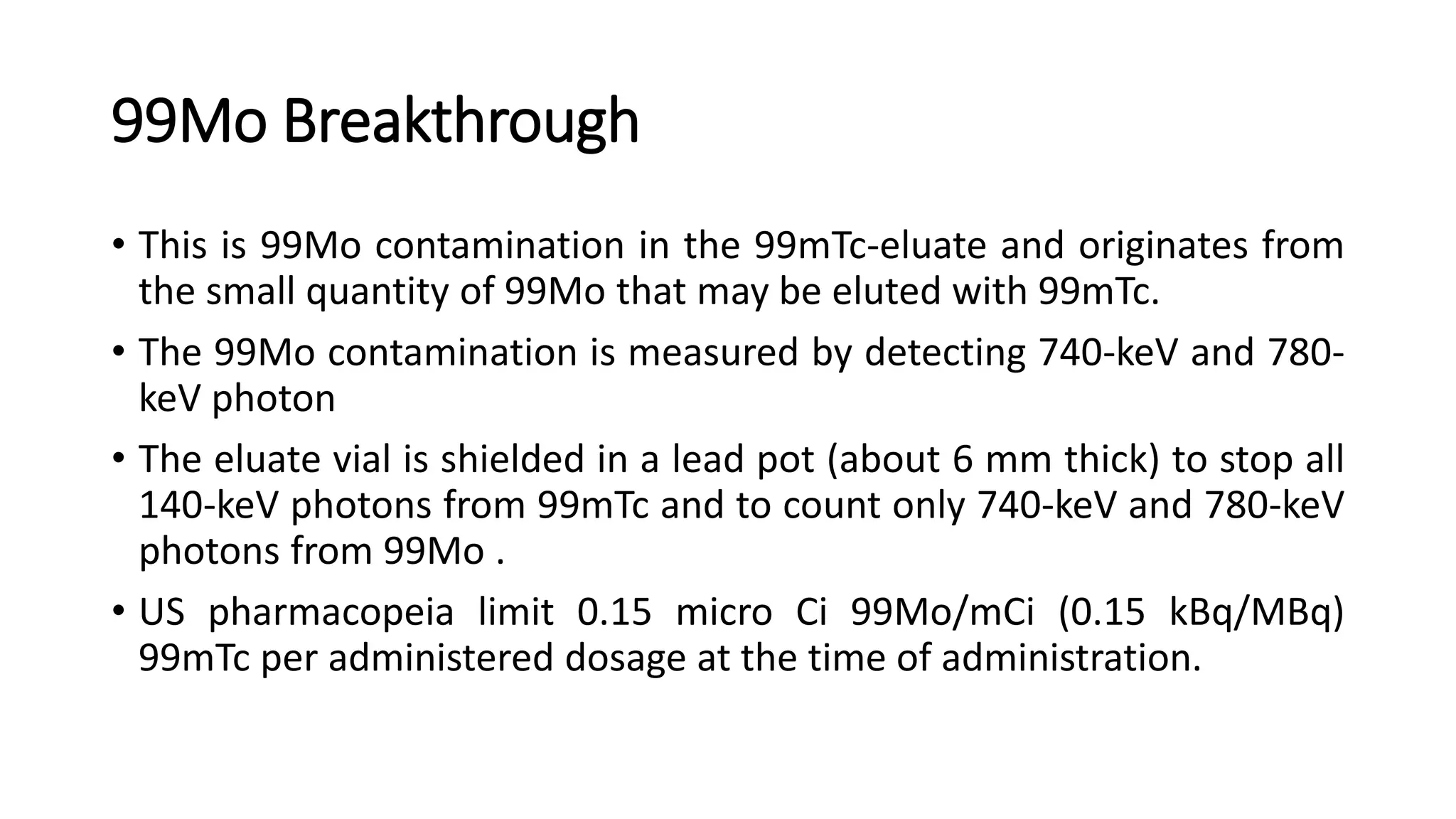 99Mo Breakthrough
• This is 99Mo contamination in the 99mTc-eluate and originates from
the small quantity of 99Mo that may be eluted with 99mTc.
• The 99Mo contamination is measured by detecting 740-keV and 780-
keV photon
• The eluate vial is shielded in a lead pot (about 6 mm thick) to stop all
140-keV photons from 99mTc and to count only 740-keV and 780-keV
photons from 99Mo .
• US pharmacopeia limit 0.15 micro Ci 99Mo/mCi (0.15 kBq/MBq)
99mTc per administered dosage at the time of administration.
 