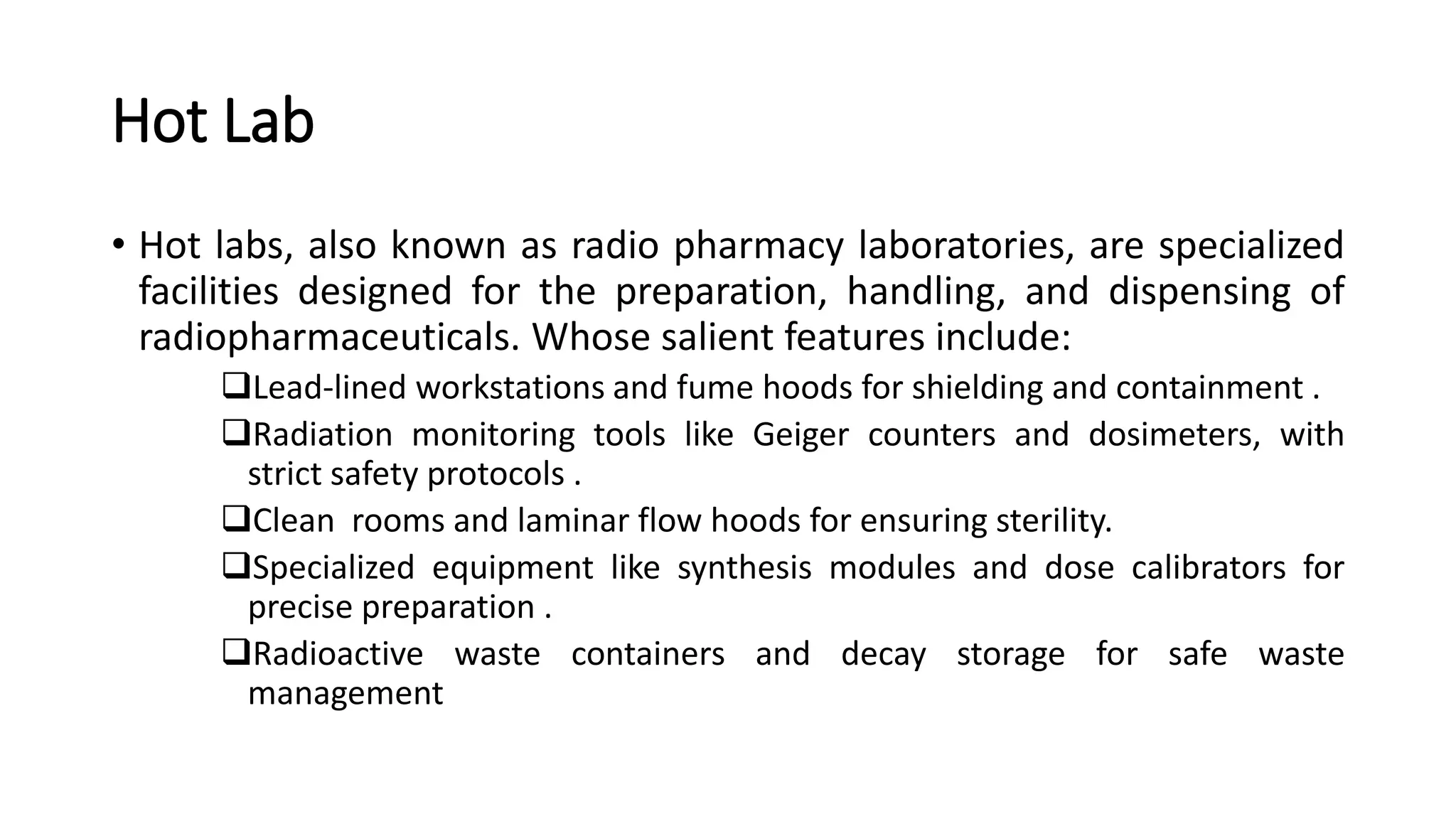 Hot Lab
• Hot labs, also known as radio pharmacy laboratories, are specialized
facilities designed for the preparation, handling, and dispensing of
radiopharmaceuticals. Whose salient features include:
Lead-lined workstations and fume hoods for shielding and containment .
Radiation monitoring tools like Geiger counters and dosimeters, with
strict safety protocols .
Clean rooms and laminar flow hoods for ensuring sterility.
Specialized equipment like synthesis modules and dose calibrators for
precise preparation .
Radioactive waste containers and decay storage for safe waste
management
 