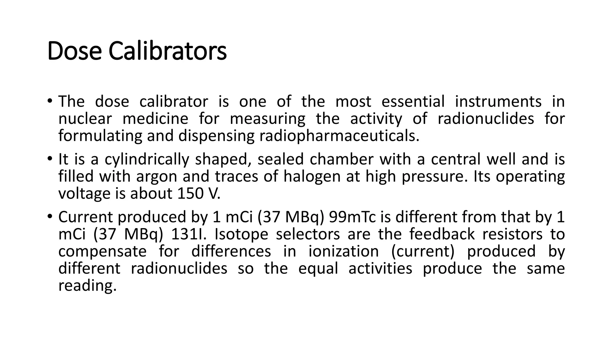 Dose Calibrators
• The dose calibrator is one of the most essential instruments in
nuclear medicine for measuring the activity of radionuclides for
formulating and dispensing radiopharmaceuticals.
• It is a cylindrically shaped, sealed chamber with a central well and is
filled with argon and traces of halogen at high pressure. Its operating
voltage is about 150 V.
• Current produced by 1 mCi (37 MBq) 99mTc is different from that by 1
mCi (37 MBq) 131I. Isotope selectors are the feedback resistors to
compensate for differences in ionization (current) produced by
different radionuclides so the equal activities produce the same
reading.
 