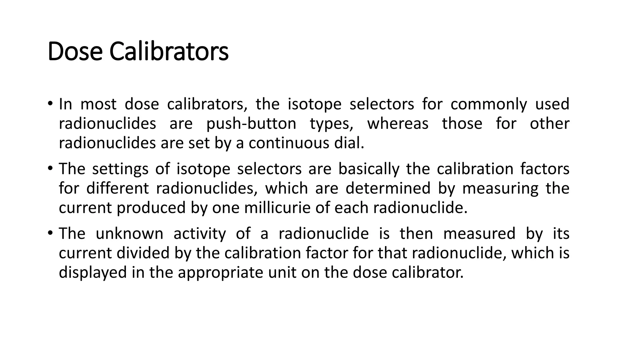 Dose Calibrators
• In most dose calibrators, the isotope selectors for commonly used
radionuclides are push-button types, whereas those for other
radionuclides are set by a continuous dial.
• The settings of isotope selectors are basically the calibration factors
for different radionuclides, which are determined by measuring the
current produced by one millicurie of each radionuclide.
• The unknown activity of a radionuclide is then measured by its
current divided by the calibration factor for that radionuclide, which is
displayed in the appropriate unit on the dose calibrator.
 