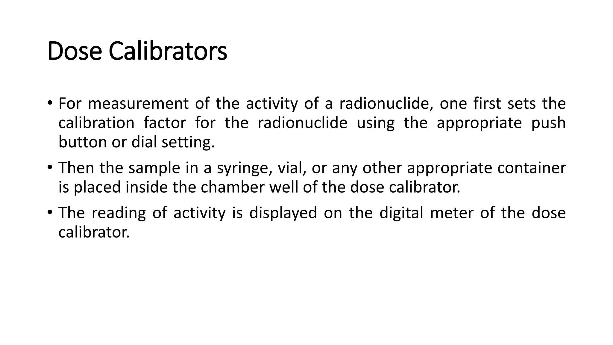 Dose Calibrators
• For measurement of the activity of a radionuclide, one first sets the
calibration factor for the radionuclide using the appropriate push
button or dial setting.
• Then the sample in a syringe, vial, or any other appropriate container
is placed inside the chamber well of the dose calibrator.
• The reading of activity is displayed on the digital meter of the dose
calibrator.
 