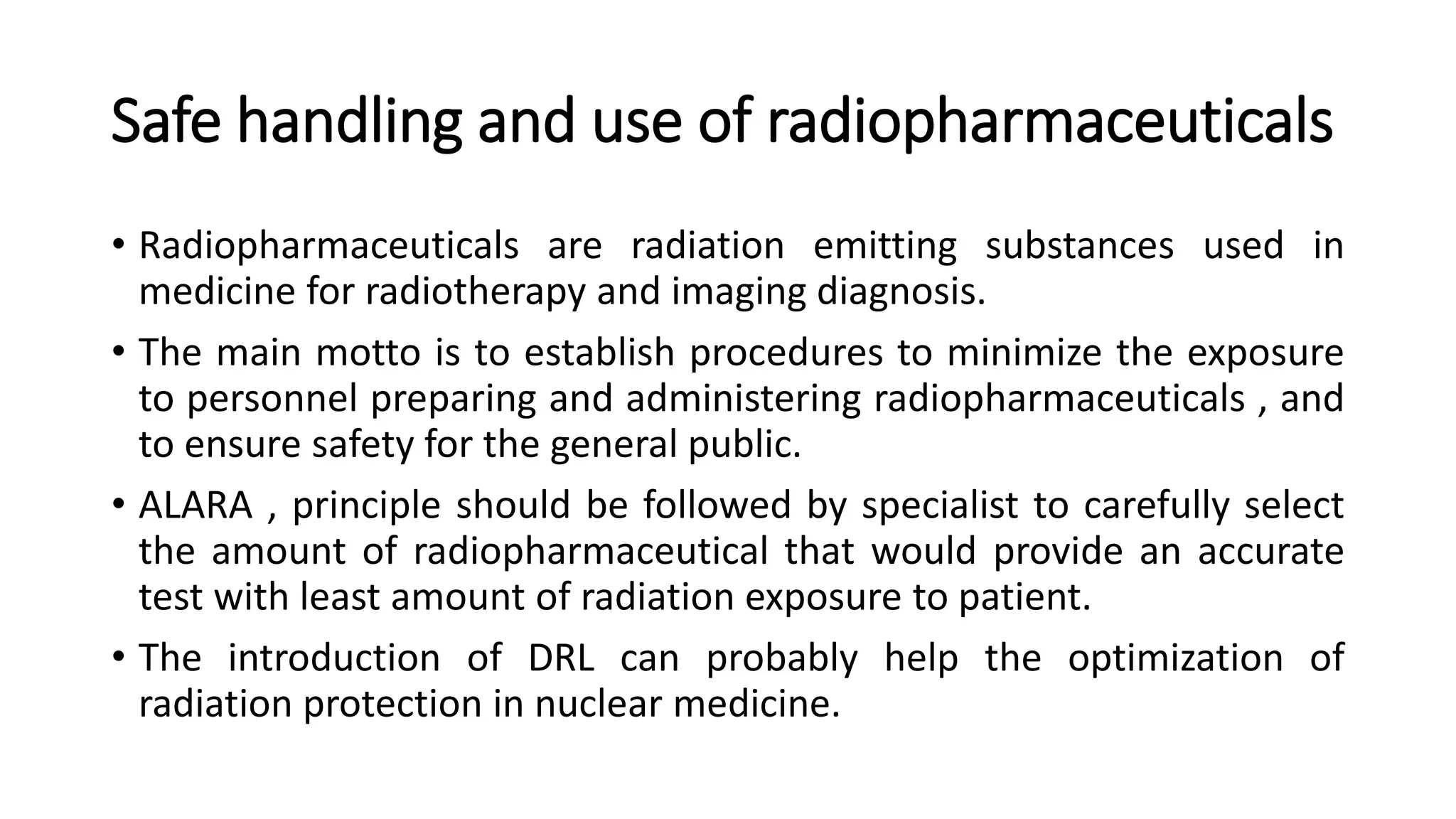 Safe handling and use of radiopharmaceuticals
• Radiopharmaceuticals are radiation emitting substances used in
medicine for radiotherapy and imaging diagnosis.
• The main motto is to establish procedures to minimize the exposure
to personnel preparing and administering radiopharmaceuticals , and
to ensure safety for the general public.
• ALARA , principle should be followed by specialist to carefully select
the amount of radiopharmaceutical that would provide an accurate
test with least amount of radiation exposure to patient.
• The introduction of DRL can probably help the optimization of
radiation protection in nuclear medicine.
 