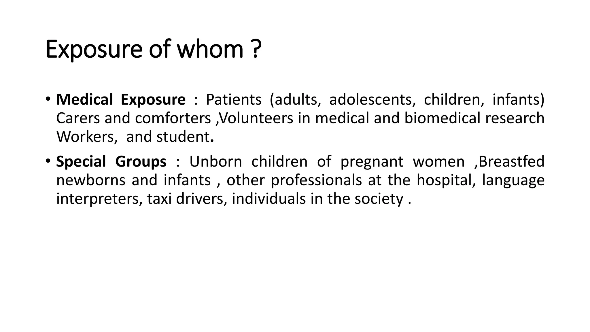 Exposure of whom ?
• Medical Exposure : Patients (adults, adolescents, children, infants)
Carers and comforters ,Volunteers in medical and biomedical research
Workers, and student.
• Special Groups : Unborn children of pregnant women ,Breastfed
newborns and infants , other professionals at the hospital, language
interpreters, taxi drivers, individuals in the society .
 