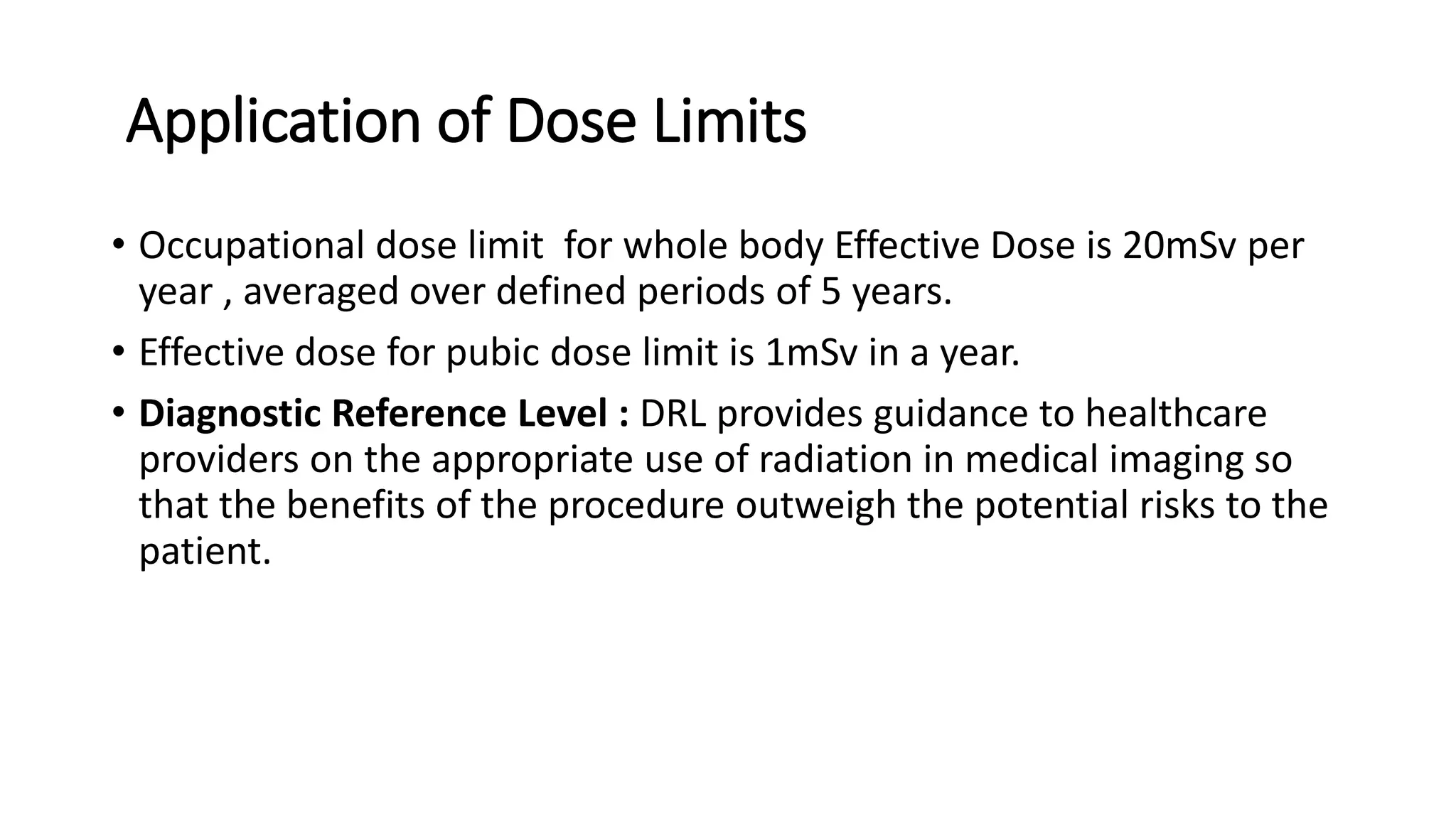 Application of Dose Limits
• Occupational dose limit for whole body Effective Dose is 20mSv per
year , averaged over defined periods of 5 years.
• Effective dose for pubic dose limit is 1mSv in a year.
• Diagnostic Reference Level : DRL provides guidance to healthcare
providers on the appropriate use of radiation in medical imaging so
that the benefits of the procedure outweigh the potential risks to the
patient.
 