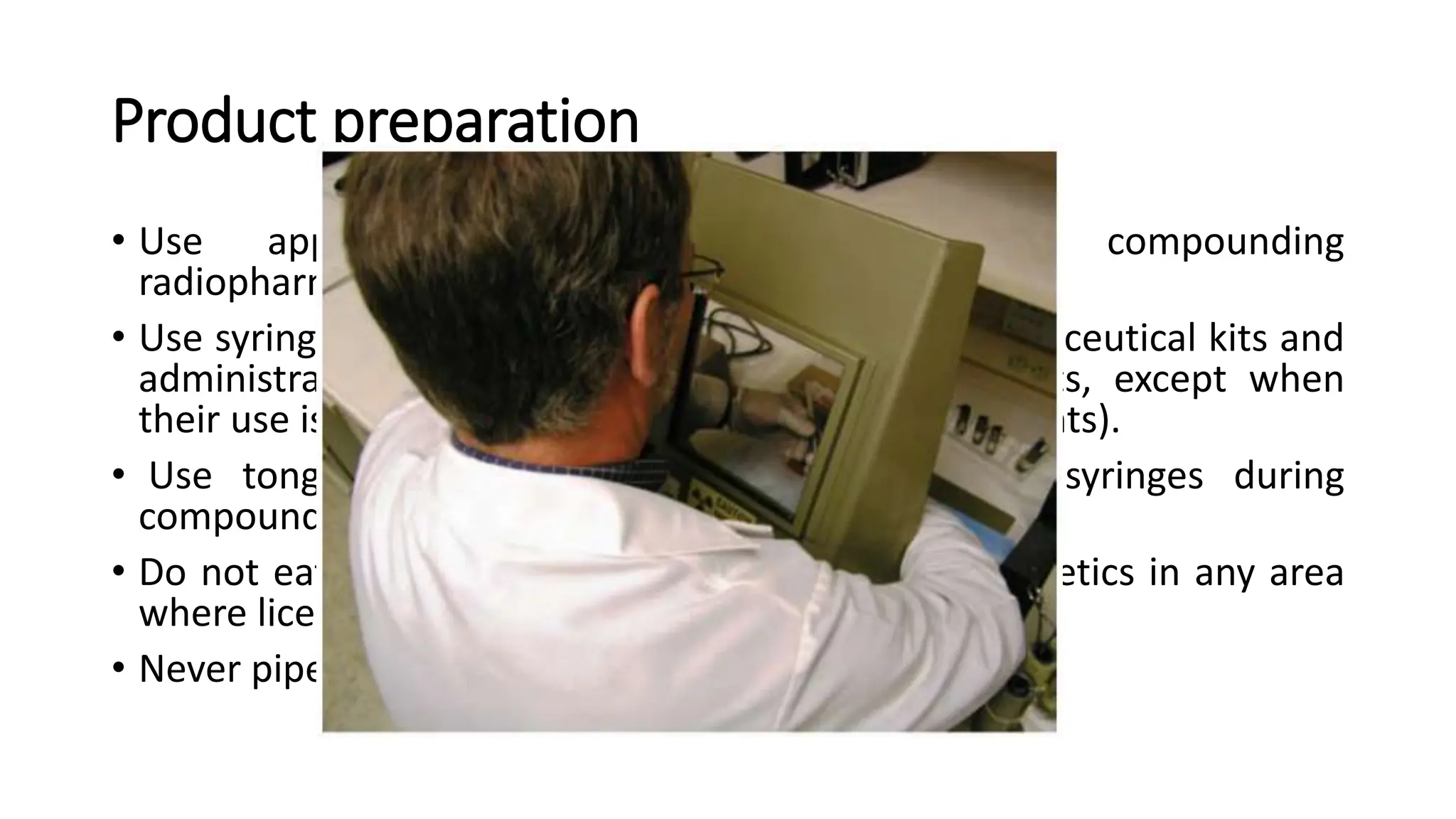 Product preparation
• Use appropriate kit vial shields when compounding
radiopharmaceuticals.
• Use syringe shields for reconstitution of radiopharmaceutical kits and
administration of radiopharmaceuticals to patients, except when
their use is contraindicated (e.g., recessed veins, infants).
• Use tongs, when possible, when manipulating syringes during
compounding or assaying .
• Do not eat, store food, drink, smoke, or apply cosmetics in any area
where licensed materials is stored or used.
• Never pipette by mouth.
 