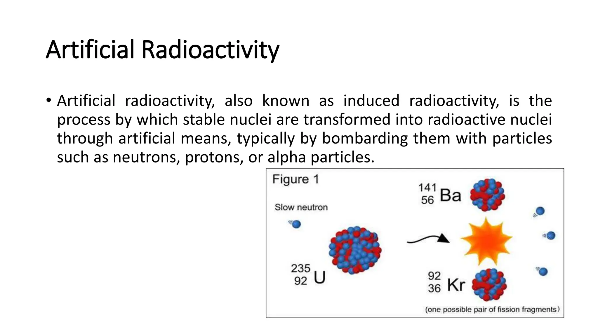 Artificial Radioactivity
• Artificial radioactivity, also known as induced radioactivity, is the
process by which stable nuclei are transformed into radioactive nuclei
through artificial means, typically by bombarding them with particles
such as neutrons, protons, or alpha particles.
 