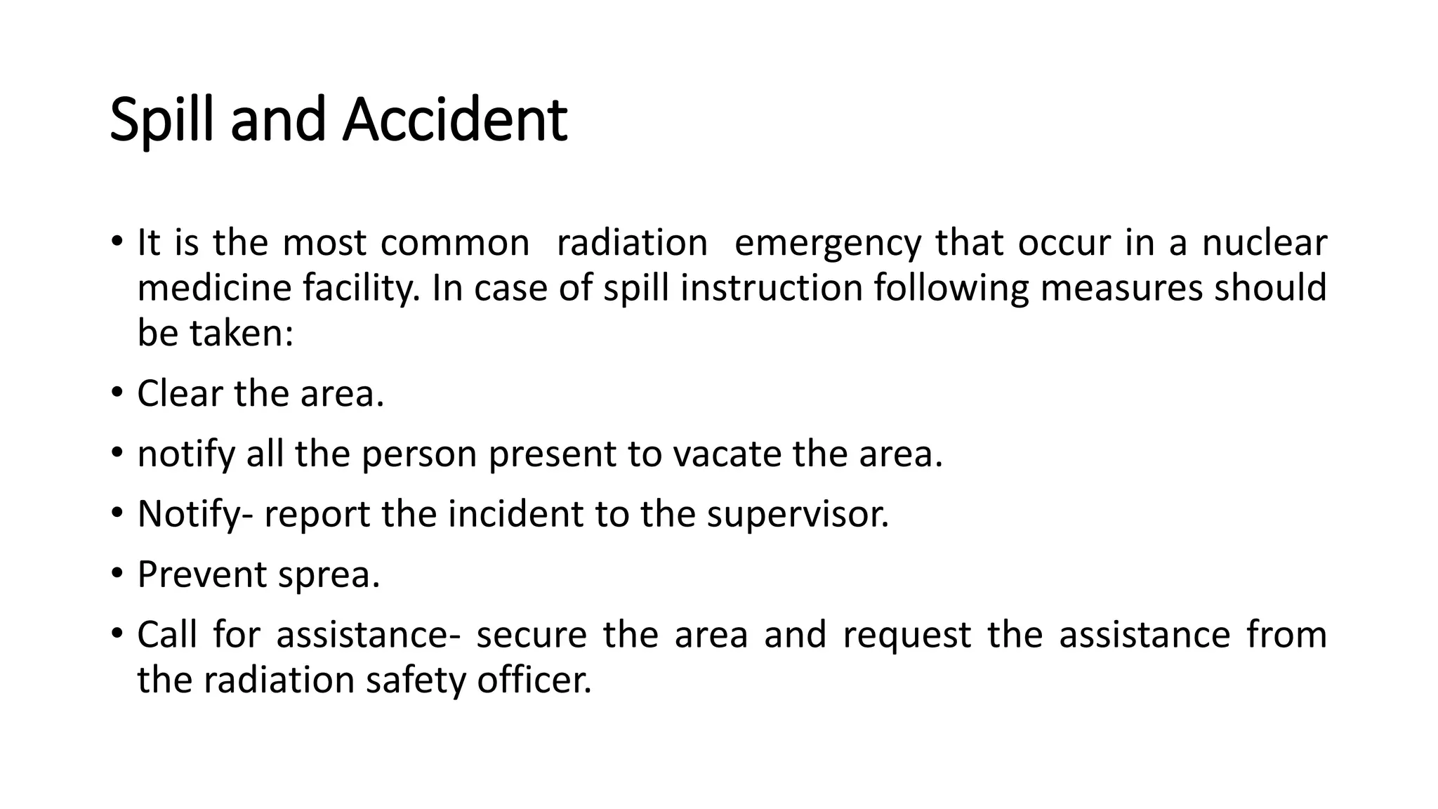 Spill and Accident
• It is the most common radiation emergency that occur in a nuclear
medicine facility. In case of spill instruction following measures should
be taken:
• Clear the area.
• notify all the person present to vacate the area.
• Notify- report the incident to the supervisor.
• Prevent sprea.
• Call for assistance- secure the area and request the assistance from
the radiation safety officer.
 
