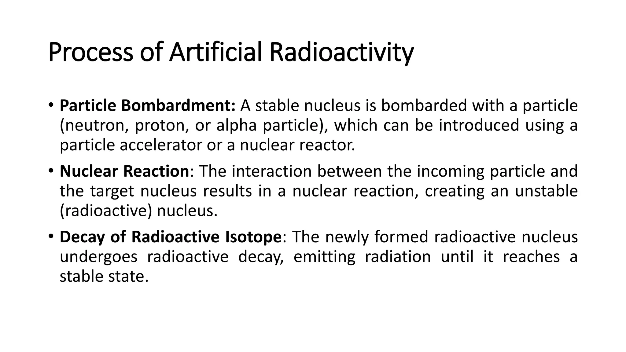 Process of Artificial Radioactivity
• Particle Bombardment: A stable nucleus is bombarded with a particle
(neutron, proton, or alpha particle), which can be introduced using a
particle accelerator or a nuclear reactor.
• Nuclear Reaction: The interaction between the incoming particle and
the target nucleus results in a nuclear reaction, creating an unstable
(radioactive) nucleus.
• Decay of Radioactive Isotope: The newly formed radioactive nucleus
undergoes radioactive decay, emitting radiation until it reaches a
stable state.
 
