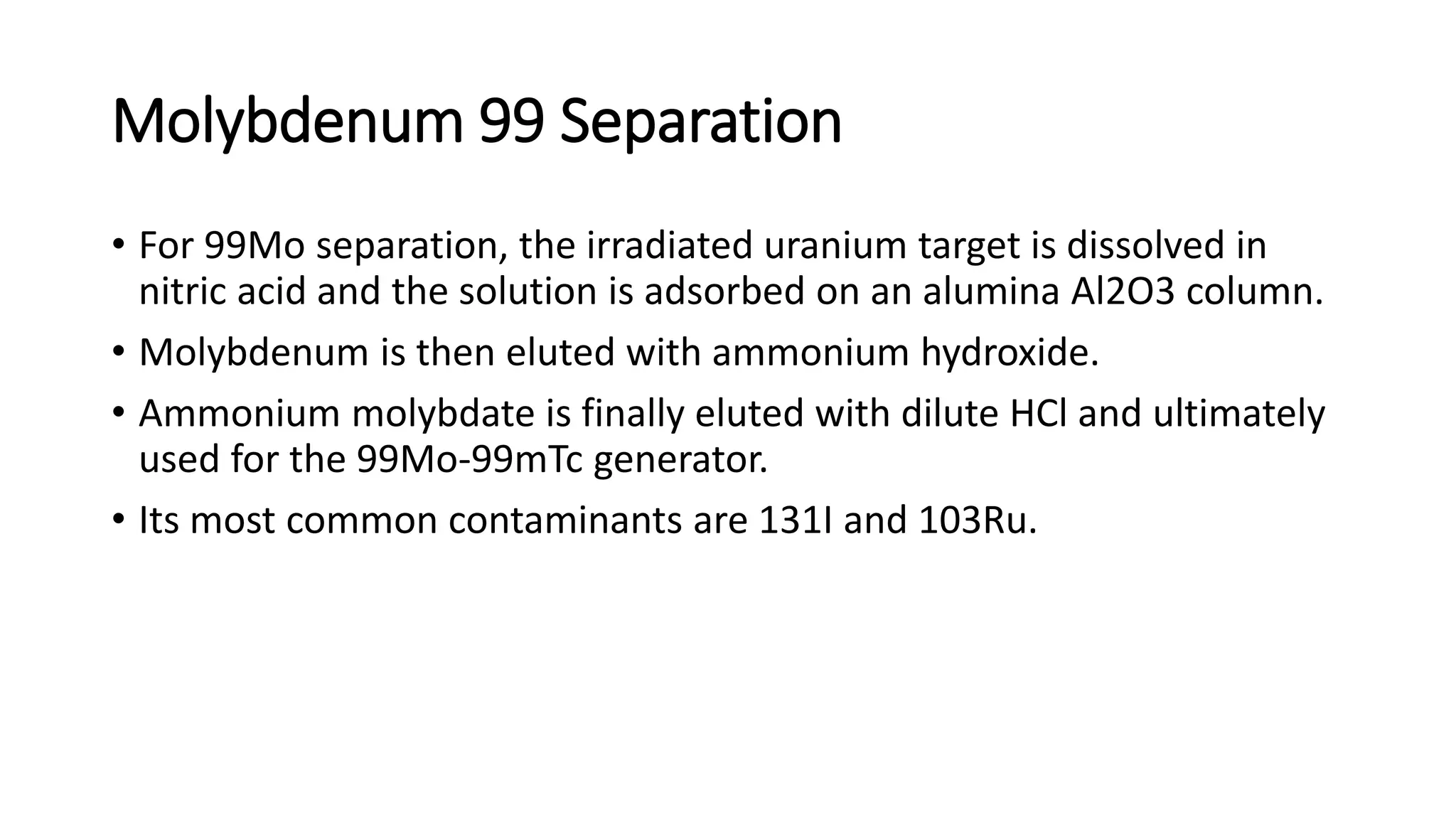 Molybdenum 99 Separation
• For 99Mo separation, the irradiated uranium target is dissolved in
nitric acid and the solution is adsorbed on an alumina Al2O3 column.
• Molybdenum is then eluted with ammonium hydroxide.
• Ammonium molybdate is finally eluted with dilute HCl and ultimately
used for the 99Mo-99mTc generator.
• Its most common contaminants are 131I and 103Ru.
 