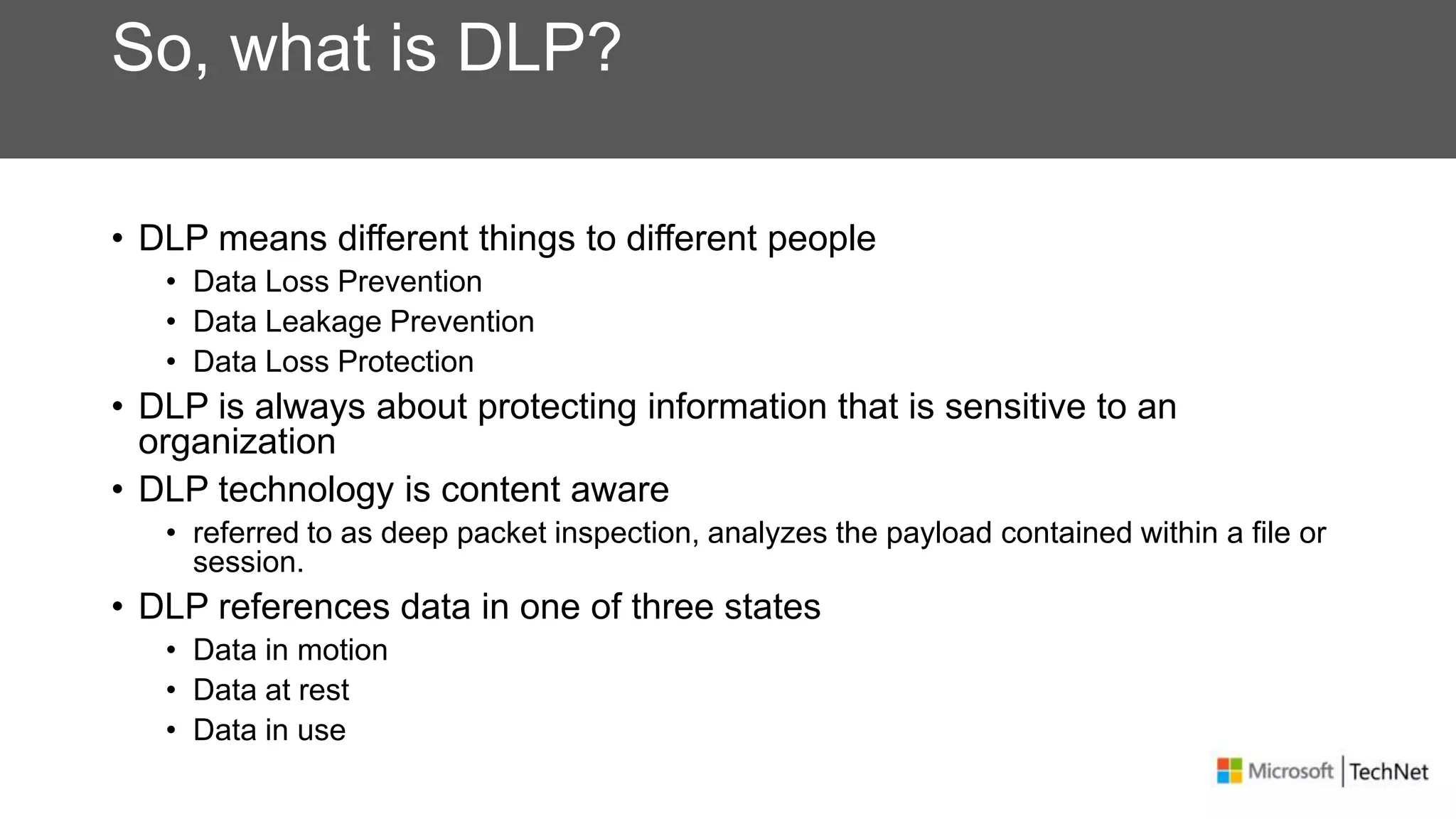So, what is DLP?
• DLP means different things to different people
• Data Loss Prevention
• Data Leakage Prevention
• Data Loss Protection
• DLP is always about protecting information that is sensitive to an
organization
• DLP technology is content aware
• referred to as deep packet inspection, analyzes the payload contained within a file or
session.
• DLP references data in one of three states
• Data in motion
• Data at rest
• Data in use
 