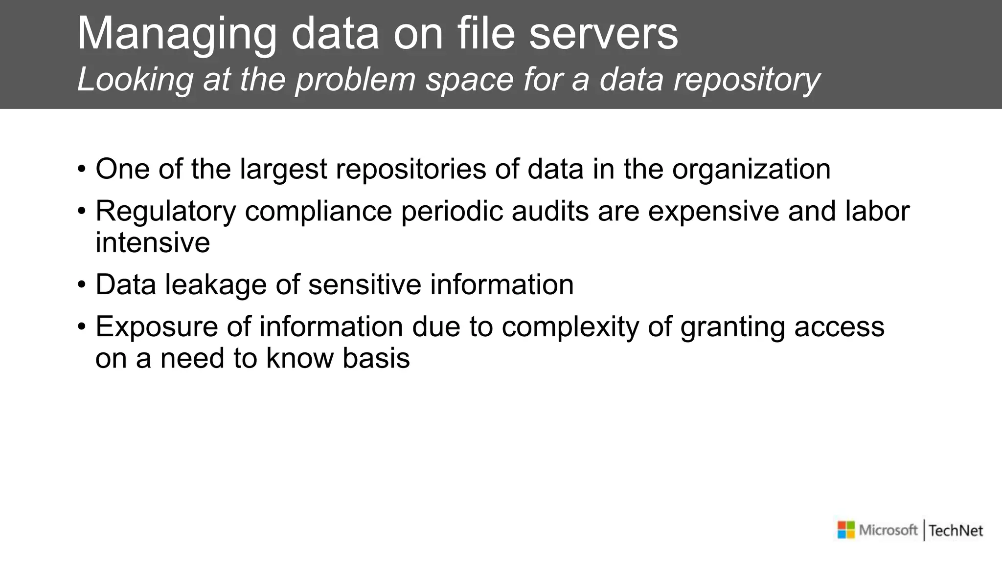 Managing data on file servers
Looking at the problem space for a data repository
• One of the largest repositories of data in the organization
• Regulatory compliance periodic audits are expensive and labor
intensive
• Data leakage of sensitive information
• Exposure of information due to complexity of granting access
on a need to know basis
 