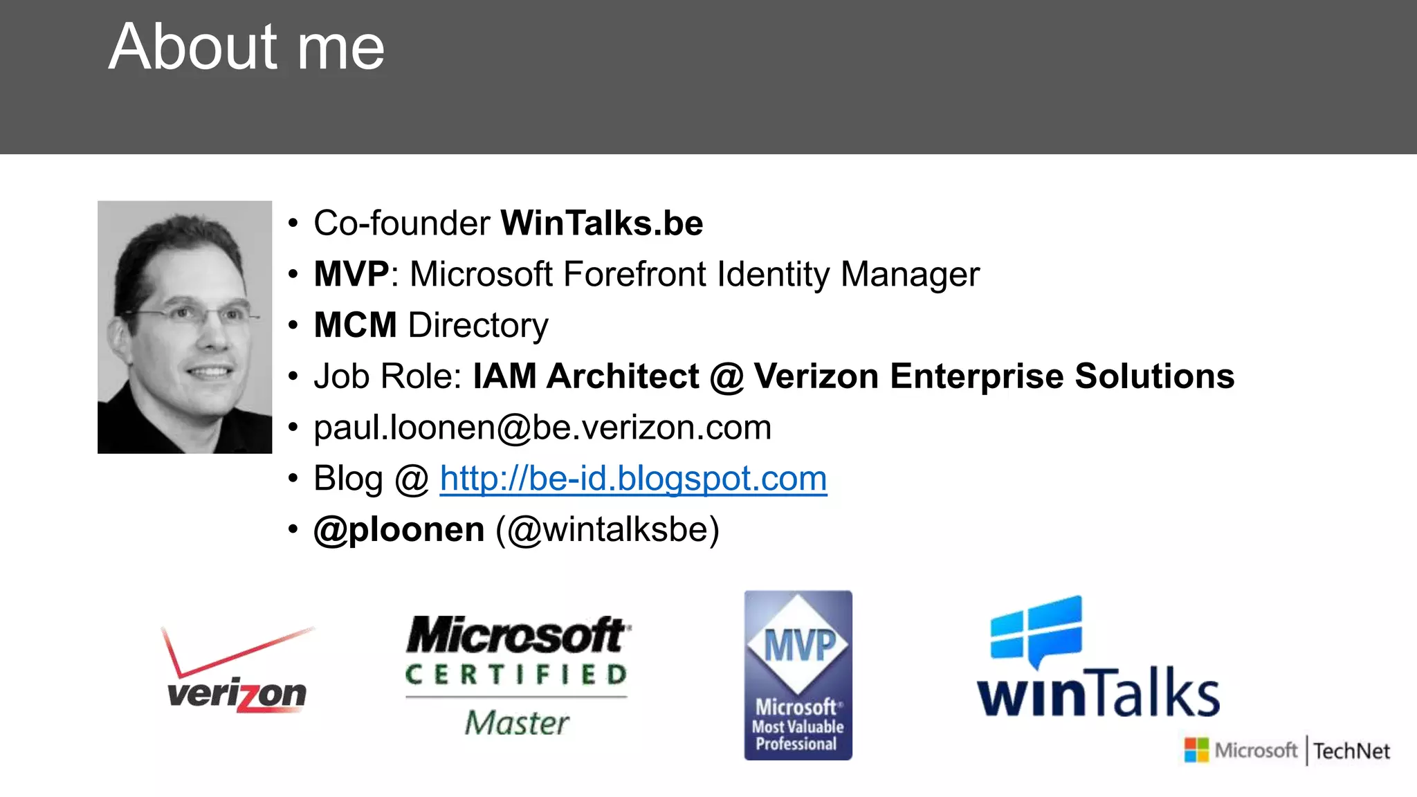 About me
• Co-founder WinTalks.be
• MVP: Microsoft Forefront Identity Manager
• MCM Directory
• Job Role: IAM Architect @ Verizon Enterprise Solutions
• paul.loonen@be.verizon.com
• Blog @ http://be-id.blogspot.com
• @ploonen (@wintalksbe)
 