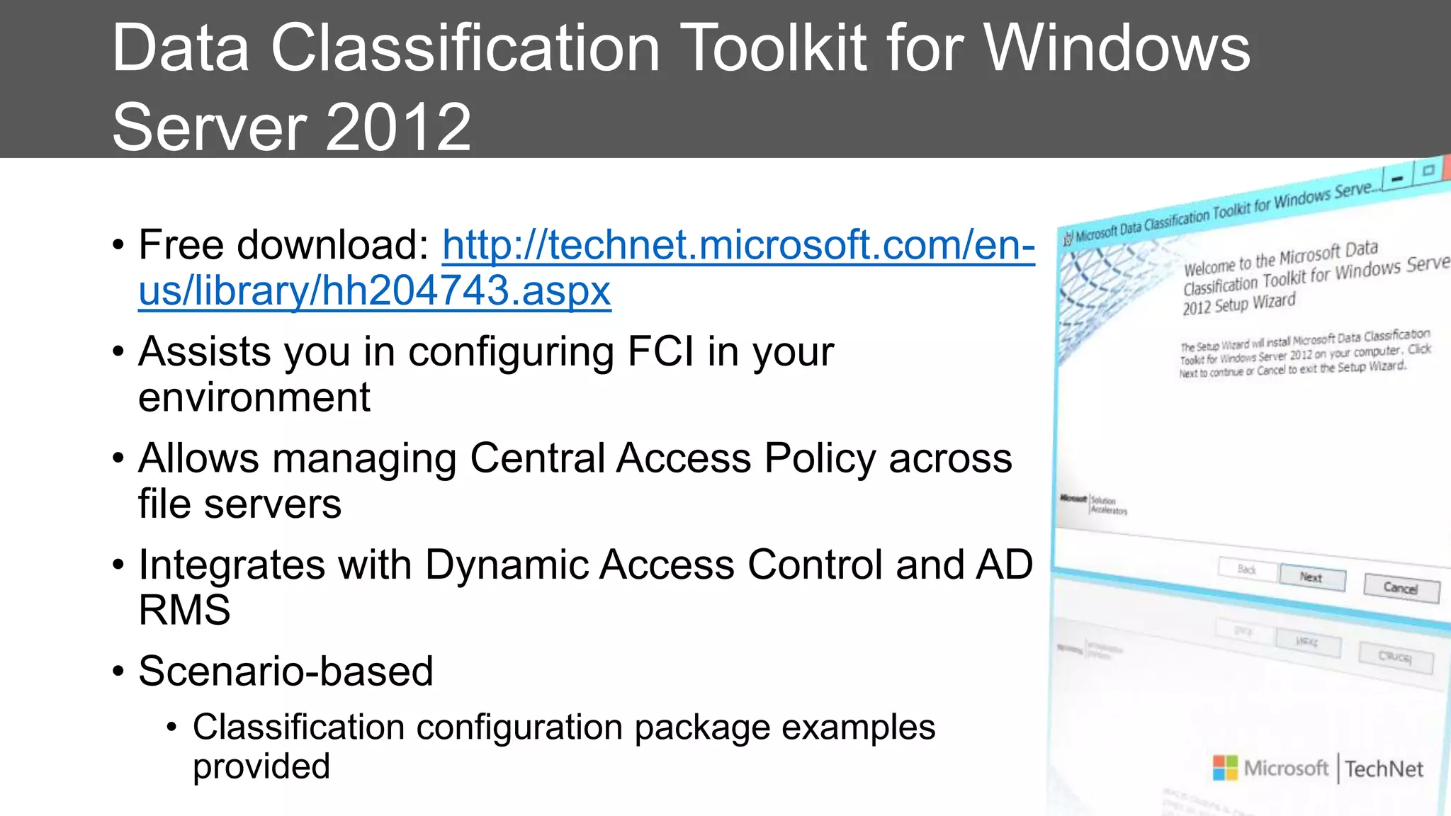 Data Classification Toolkit for Windows
Server 2012
• Free download: http://technet.microsoft.com/en-
us/library/hh204743.aspx
• Assists you in configuring FCI in your
environment
• Allows managing Central Access Policy across
file servers
• Integrates with Dynamic Access Control and AD
RMS
• Scenario-based
• Classification configuration package examples
provided
 