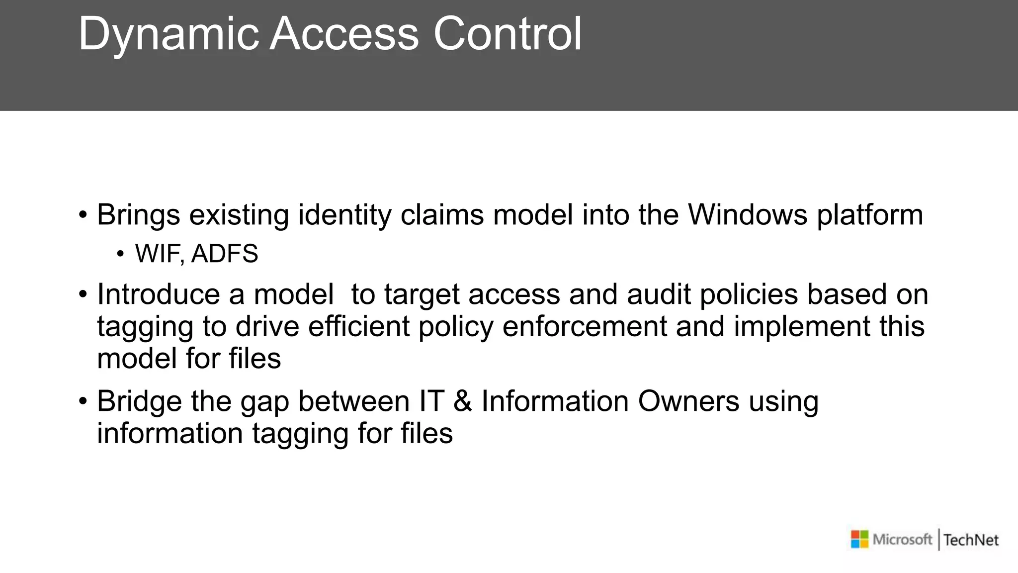 Dynamic Access Control
• Brings existing identity claims model into the Windows platform
• WIF, ADFS
• Introduce a model to target access and audit policies based on
tagging to drive efficient policy enforcement and implement this
model for files
• Bridge the gap between IT & Information Owners using
information tagging for files
 