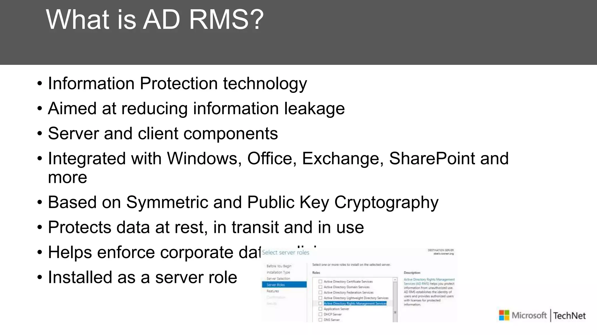What is AD RMS?
• Information Protection technology
• Aimed at reducing information leakage
• Server and client components
• Integrated with Windows, Office, Exchange, SharePoint and
more
• Based on Symmetric and Public Key Cryptography
• Protects data at rest, in transit and in use
• Helps enforce corporate data policies
• Installed as a server role
 