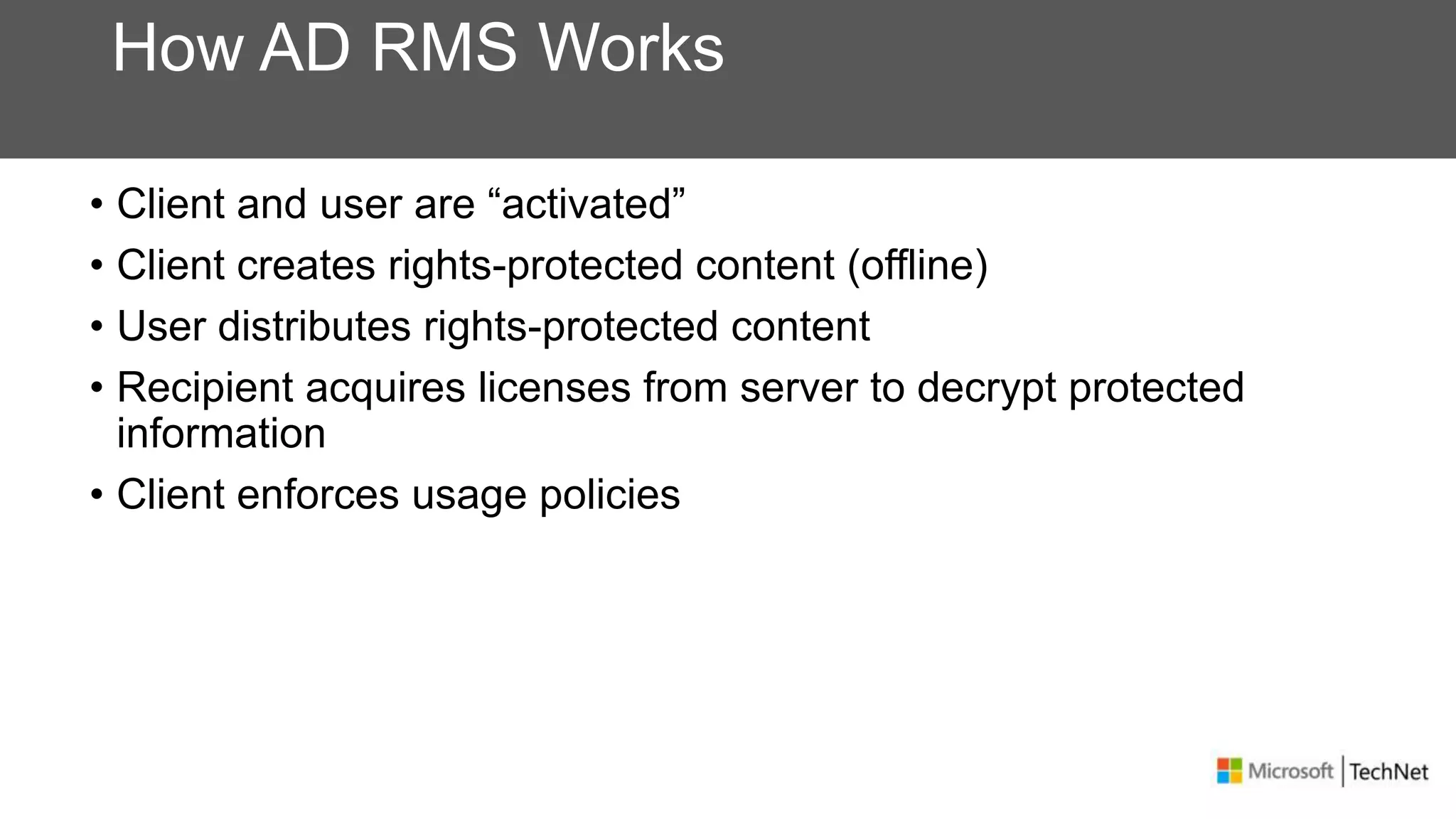 How AD RMS Works
• Client and user are “activated”
• Client creates rights-protected content (offline)
• User distributes rights-protected content
• Recipient acquires licenses from server to decrypt protected
information
• Client enforces usage policies
 