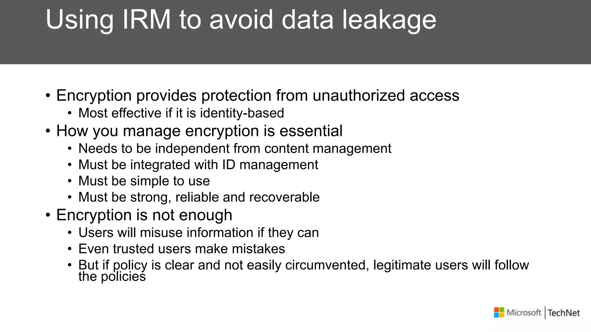 Using IRM to avoid data leakage
• Encryption provides protection from unauthorized access
• Most effective if it is identity-based
• How you manage encryption is essential
• Needs to be independent from content management
• Must be integrated with ID management
• Must be simple to use
• Must be strong, reliable and recoverable
• Encryption is not enough
• Users will misuse information if they can
• Even trusted users make mistakes
• But if policy is clear and not easily circumvented, legitimate users will follow
the policies
 
