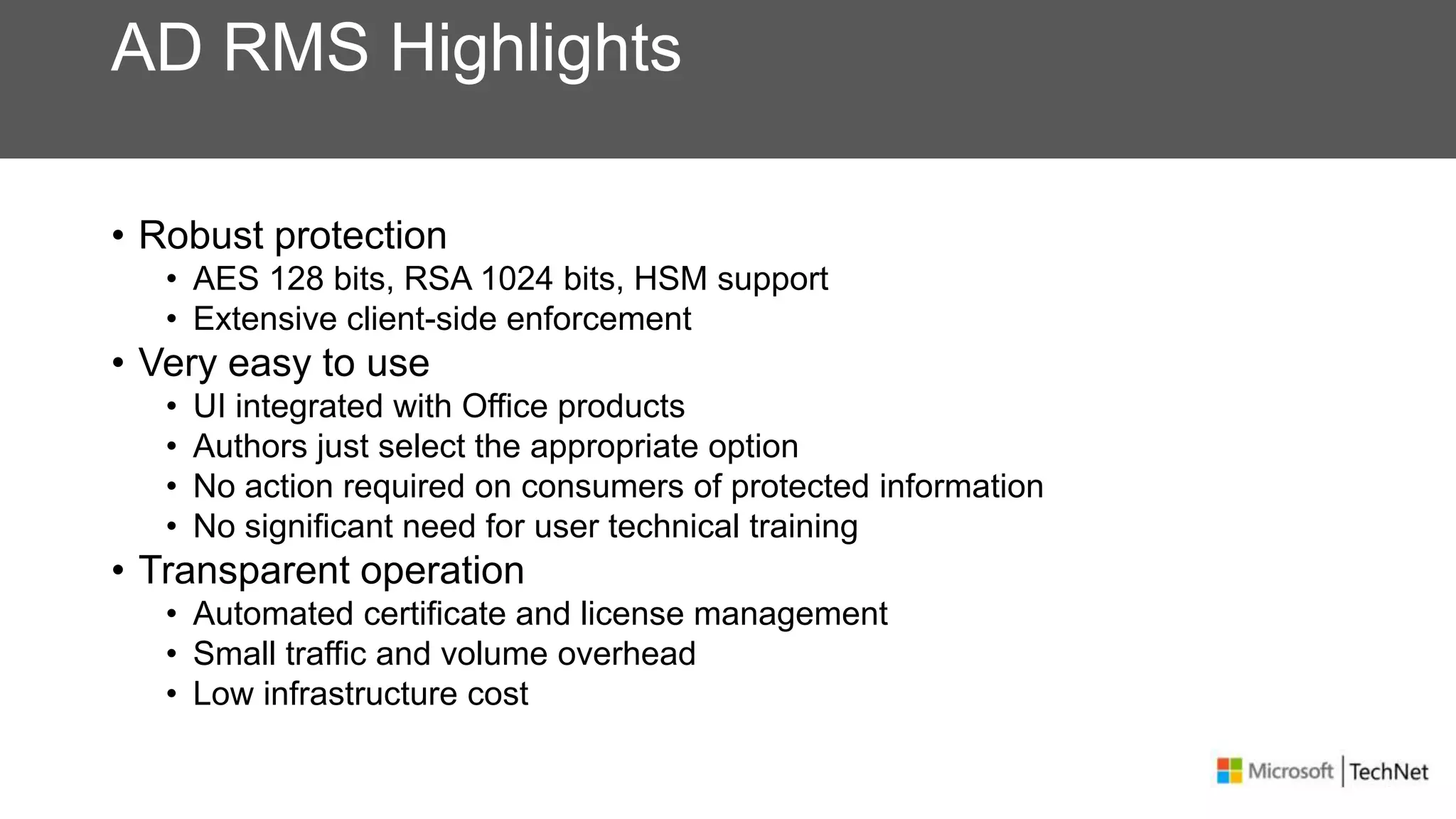 AD RMS Highlights
• Robust protection
• AES 128 bits, RSA 1024 bits, HSM support
• Extensive client-side enforcement
• Very easy to use
• UI integrated with Office products
• Authors just select the appropriate option
• No action required on consumers of protected information
• No significant need for user technical training
• Transparent operation
• Automated certificate and license management
• Small traffic and volume overhead
• Low infrastructure cost
 