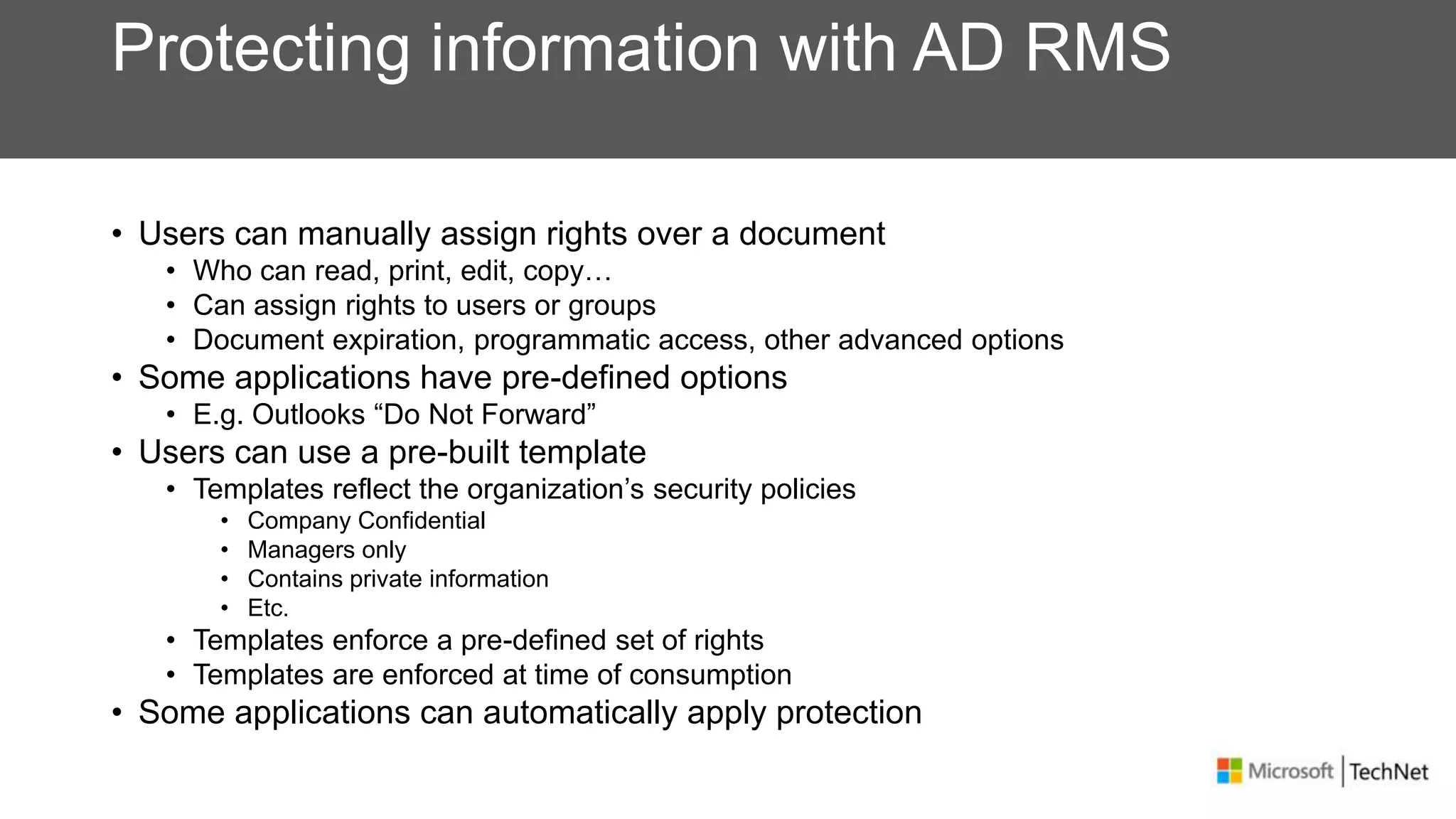 Protecting information with AD RMS
• Users can manually assign rights over a document
• Who can read, print, edit, copy…
• Can assign rights to users or groups
• Document expiration, programmatic access, other advanced options
• Some applications have pre-defined options
• E.g. Outlooks “Do Not Forward”
• Users can use a pre-built template
• Templates reflect the organization’s security policies
• Company Confidential
• Managers only
• Contains private information
• Etc.
• Templates enforce a pre-defined set of rights
• Templates are enforced at time of consumption
• Some applications can automatically apply protection
 